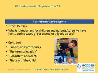 CACHE Level 3 Early Years Educator
Classroom discussion activity
• Time: 15 mins
• Why is it important for children and parents/carers to have
rights during cases of suspected or alleged abuse?
• Consider:
• Policies and procedures
• The term ‘allegation’
• Consistent approach
• The age of the child.
© Hodder & Stoughton Limited
LO3 Understand child protection B3
 