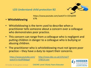 CACHE Level 3 Early Years Educator
• Whistleblowing is the term used to describe when a
practitioner tells someone about a concern over a colleague
who demonstrates poor practice.
• This concern can range from a colleague who is negligent and
putting children in danger to a colleague who is bullying or
abusing children.
• The practitioner who is whistleblowing must not ignore poor
practice – they have a duty to report their concerns.
• Whistleblowing
© Hodder & Stoughton Limited
LO3 Understand child protection B2
https://www.youtube.com/watch?v=1SVIpDM
k7fk
http://news.bbc.co.uk/1/hi/uk/7
278514.stm
https://www.youtube.com/
watch?v=GvjfPZ8dpgY
 