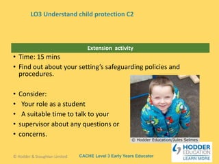 CACHE Level 3 Early Years Educator
Extension activity
• Time: 15 mins
• Find out about your setting’s safeguarding policies and
procedures.
• Consider:
• Your role as a student
• A suitable time to talk to your
• supervisor about any questions or
• concerns.
© Hodder & Stoughton Limited
LO3 Understand child protection C2
 