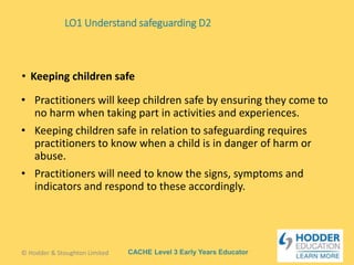 CACHE Level 3 Early Years Educator
• Practitioners will keep children safe by ensuring they come to
no harm when taking part in activities and experiences.
• Keeping children safe in relation to safeguarding requires
practitioners to know when a child is in danger of harm or
abuse.
• Practitioners will need to know the signs, symptoms and
indicators and respond to these accordingly.
• Keeping children safe
© Hodder & Stoughton Limited
LO1 Understand safeguarding D2
 