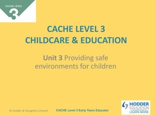 CACHE Level 3 Early Years Educator
CACHE LEVEL 3
CHILDCARE & EDUCATION
Unit 3 Providing safe
environments for children
© Hodder & Stoughton Limited
 