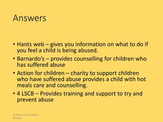Answers
• Hants web – gives you information on what to do if
you feel a child is being abused.
• Barnardo’s – provides counselling for children who
has suffered abuse
• Action for children – charity to support children
who have suffered abuse provides a child with hot
meals care and counselling.
• 4 LSCB – Provides training and support to try and
prevent abuse
© Hodder & Stoughton
Limited
 