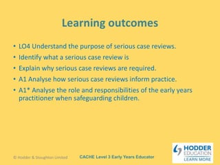 CACHE Level 3 Early Years Educator
• LO4 Understand the purpose of serious case reviews.
• Identify what a serious case review is
• Explain why serious case reviews are required.
• A1 Analyse how serious case reviews inform practice.
• A1* Analyse the role and responsibilities of the early years
practitioner when safeguarding children.
© Hodder & Stoughton Limited
 