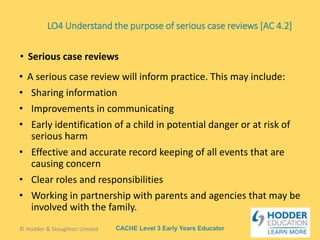 CACHE Level 3 Early Years Educator
• A serious case review will inform practice. This may include:
• Sharing information
• Improvements in communicating
• Early identification of a child in potential danger or at risk of
serious harm
• Effective and accurate record keeping of all events that are
causing concern
• Clear roles and responsibilities
• Working in partnership with parents and agencies that may be
involved with the family.
• Serious case reviews
© Hodder & Stoughton Limited
LO4 Understand the purpose of serious case reviews [AC 4.2]
 