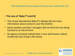 CACHE Level 3 Early Years Educator
• The school attended by Baby P’s siblings did not share
information about concerns over the mother.
• Social workers and their managers did not think he was being
harmed or at risk of harm.
• No agency involved realised that a man with known violent
tendencies was living in the house.
• The case of ‘Baby P’ (cont’d)
© Hodder & Stoughton Limited
LO4 Understand the purpose of serious case reviews [AC 4.2]
 