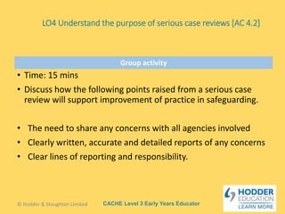 CACHE Level 3 Early Years Educator
Group activity
• Time: 15 mins
• Discuss how the following points raised from a serious case
review will support improvement of practice in safeguarding.
• The need to share any concerns with all agencies involved
• Clearly written, accurate and detailed reports of any concerns
• Clear lines of reporting and responsibility.
© Hodder & Stoughton Limited
LO4 Understand the purpose of serious case reviews [AC 4.2]
 