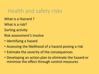 Health and safety risks
What is a Hazrard ?
What is a risk?
Sorting activity
Risk assessment’s involve
• Identifying a hazard
• Assessing the likelihood of a hazard poising a risk
• Estimate the severity of the consequences
• Developing an action plan to eliminate the hazard or
minimise the effect through control measures
 