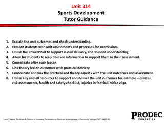 Unit 314 
Sports Development 
Tutor Guidance 
1. Explain the unit outcomes and check understanding. 
2. Present students with unit assessments and processes for submission. 
3. Utilise the PowerPoint to support lesson delivery, and student understanding. 
4. Allow for students to record lesson information to support them in their assessment. 
5. Consolidate after each lesson. 
6. Link theory lesson outcomes with practical delivery. 
7. Consolidate and link the practical and theory aspects with the unit outcomes and assessment. 
8. Utilise any and all resources to support and deliver the unit outcomes for example – quizzes, 
risk assessments, health and safety checklist, injuries in football, video clips. 
Level 2 Award, Certificate & Diploma in Increasing Participation in Sport and Active Leisure in Community Settings (QCF) (4863-26) 
 