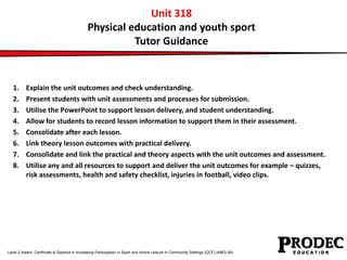 Unit 318 
Physical education and youth sport 
Tutor Guidance 
1. Explain the unit outcomes and check understanding. 
2. Present students with unit assessments and processes for submission. 
3. Utilise the PowerPoint to support lesson delivery, and student understanding. 
4. Allow for students to record lesson information to support them in their assessment. 
5. Consolidate after each lesson. 
6. Link theory lesson outcomes with practical delivery. 
7. Consolidate and link the practical and theory aspects with the unit outcomes and assessment. 
8. Utilise any and all resources to support and deliver the unit outcomes for example – quizzes, 
risk assessments, health and safety checklist, injuries in football, video clips. 
Level 2 Award, Certificate & Diploma in Increasing Participation in Sport and Active Leisure in Community Settings (QCF) (4863-26) 
 