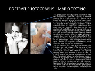 PORTRAIT PHOTOGRAPHY – MARIO TESTINO
This photograph taken by Mario Testino falls into
the category of ‘portrait’. Typically, a portrait
photograph is a photograph of a person or a
group of people, which displays expression,
personality and mood of the person or people.
The purpose of this photograph was to be sold in
mediums such as magazines, newspapers and
even on the Internet. The lighting in this
photograph looks like a use of natural light and a
small light shining above her head, shining on her
hair. This is because most of the light falls on her
face but also the back of room looks light which
suggest that room is lit with natural light. The
photo is black and white to add to the classic look
of the photograph. This photograph may have
been cropped to centre on Emma Watson being
the main focal point of the photograph.
This photograph also taken by Mario Testino falls
into the ‘portrait’ category. The purpose of this
photograph is so that it can be sold to magazines,
newspapers and on the Internet. The lighting
coming from the window is natural. This is
evident most of the natural light is shining on her
face. The use of colours is natural nude colours,
which in my opinion adds to the meaning of the
photograph, as it is natural. Everything about the
photo is natural, the lighting, and the off-guard
laugh whilst the photograph was being taken. I
also think that the meaning of this photograph
shows happiness and the opening up of Angelina
Jolie.
 
