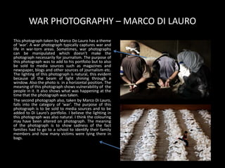 WAR PHOTOGRAPHY – MARCO DI LAURO
This photograph taken by Marco Do Lauro has a theme
of ‘war’. A war photograph typically captures war and
life in war-torn areas. Sometimes, war photographs
can be manipulated which doesn’t make the
photograph necessarily for journalism. The purpose of
this photograph was to add to his portfolio but to also
be sold to media sources such as magazines and
newspaper, blogs and other sources of journalism etc.
The lighting of this photograph is natural, this evident
because of the beam of light shining through a
window. Also the photo is in a horizontal position. The
meaning of this photograph shows vulnerability of the
people in it. It also shows what was happening at the
time that the photograph was taken.
The second photograph also, taken by Marco Di Lauro,
falls into the category of ‘war’. The purpose of this
photograph is to be sold to media sources and to be
added to Di Lauro’s portfolio. I believe the lighting in
this photograph was also natural. I think the colouring
may have been altered on photograph. The meaning
of the photograph is to show sadness of the fact
families had to go to a school to identify their family
members and how many victims were lying there in
bags.
 