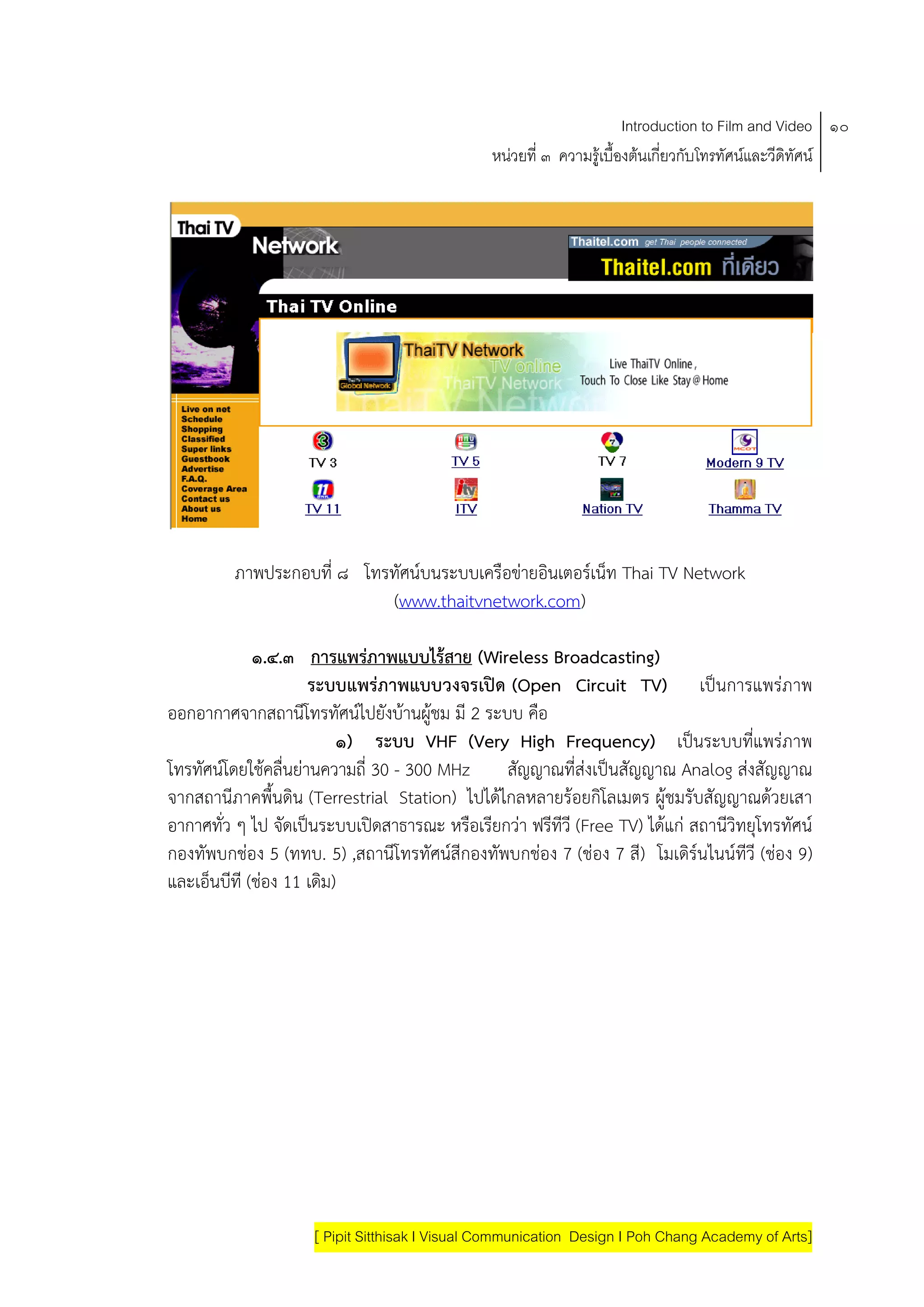 Introduction to Film and Video ๑๐
                                                หนวยที่ ๓ ความรูเบื้องตนเกี่ยวกับโทรทัศนและวีดิทัศน




         ภาพประกอบที่ ๘ โทรทัศนบนระบบเครือขายอินเตอรเน็ท Thai TV Network
                           (www.thaitvnetwork.com)

             ๑.๔.๓ การแพรภาพแบบไรสาย (Wireless Broadcasting)
                      ระบบแพรภาพแบบวงจรเปด (Open Circuit TV) เปนการแพรภาพ
ออกอากาศจากสถานีโทรทัศนไปยังบานผูชม มี 2 ระบบ คือ
                         ๑) ระบบ VHF (Very High Frequency) เปนระบบทีแพรภาพ         ่
โทรทัศนโดยใชคลื่นยานความถี่ 30 - 300 MHz    สัญญาณที่สงเปนสัญญาณ Analog สงสัญญาณ
จากสถานีภาคพื้นดิน (Terrestrial Station) ไปไดไกลหลายรอยกิโลเมตร ผูชมรับสัญญาณดวยเสา
                                                                        
อากาศทั่ว ๆ ไป จัดเปนระบบเปดสาธารณะ หรือเรียกวา ฟรีทีวี (Free TV) ไดแก สถานีวิทยุโทรทัศน
กองทัพบกชอง 5 (ททบ. 5) ,สถานีโทรทัศนสีกองทัพบกชอง 7 (ชอง 7 สี) โมเดิรนไนนทีวี (ชอง 9)
และเอ็นบีที (ชอง 11 เดิม)
              




                     [ Pipit Sitthisak I Visual Communication Design I Poh Chang Academy of Arts]
 