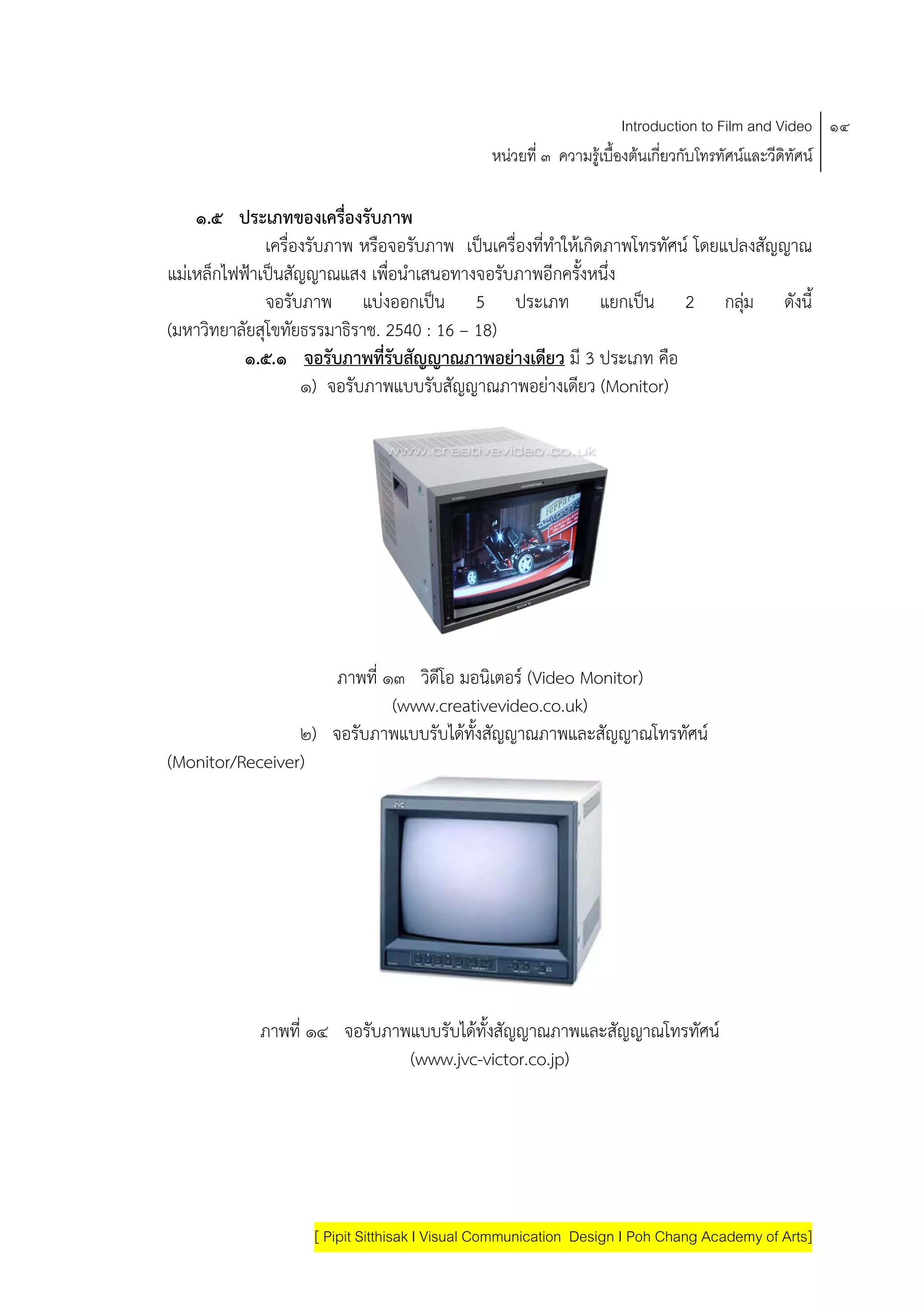 Introduction to Film and Video ๑๔
                                               หนวยที่ ๓ ความรูเบื้องตนเกี่ยวกับโทรทัศนและวีดิทัศน

    ๑.๕ ประเภทของเครองรบภาพ
                          ่ื ั
              เครื่องรับภาพ หรือจอรับภาพ เปนเครื่องที่ทําใหเกิดภาพโทรทัศน โดยแปลงสัญญาณ
แมเหล็กไฟฟาเปนสัญญาณแสง เพื่อนําเสนอทางจอรับภาพอีกครั้งหนึ่ง
              จอรับภาพ แบงออกเปน 5 ประเภท แยกเปน 2 กลุม ดังนี้
(มหาวิทยาลัยสุโขทัยธรรมาธิราช. 2540 : 16 – 18)
           ๑.๕.๑ จอรับภาพที่รับสัญญาณภาพอยางเดียว มี 3 ประเภท คือ
                    ๑) จอรับภาพแบบรับสัญญาณภาพอยางเดียว (Monitor)




                     ภาพที่ ๑๓ วิดีโอ มอนิเตอร (Video Monitor)
                             (www.creativevideo.co.uk)
                 ๒) จอรับภาพแบบรับไดทั้งสัญญาณภาพและสัญญาณโทรทัศน
(Monitor/Receiver)




            ภาพที่ ๑๔ จอรับภาพแบบรับไดทั้งสัญญาณภาพและสัญญาณโทรทัศน
                              (www.jvc-victor.co.jp)




                    [ Pipit Sitthisak I Visual Communication Design I Poh Chang Academy of Arts]
 