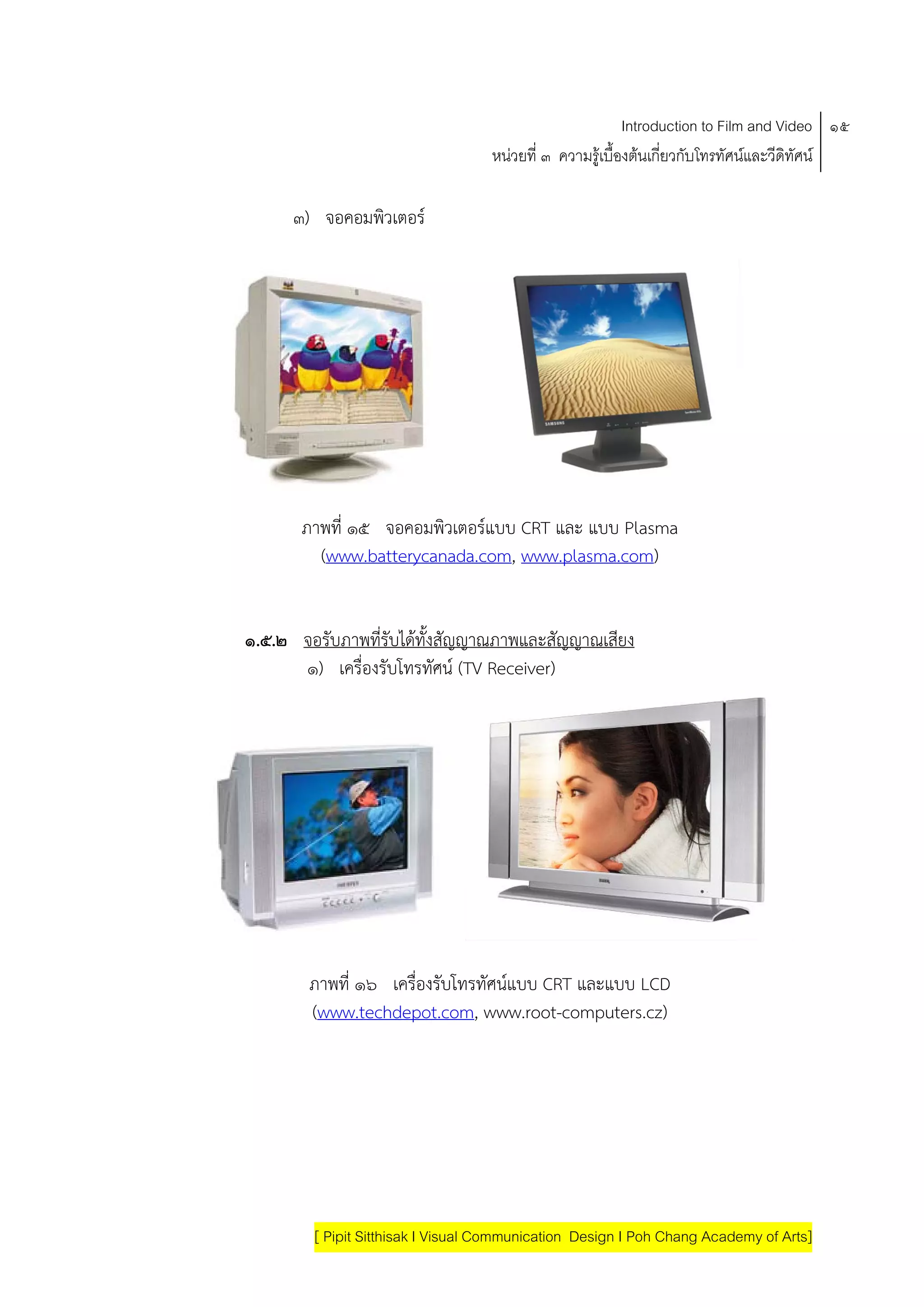 Introduction to Film and Video ๑๕
                                   หนวยที่ ๓ ความรูเบื้องตนเกี่ยวกับโทรทัศนและวีดิทัศน

      ๓) จอคอมพวเตอร
               ิ




       ภาพที่ ๑๕ จอคอมพิวเตอรแบบ CRT และ แบบ Plasma
         (www.batterycanada.com, www.plasma.com)


๑.๕.๒ จอรับภาพที่รับไดทั้งสัญญาณภาพและสัญญาณเสียง
      ๑) เครื่องรับโทรทัศน (TV Receiver)




        ภาพที่ ๑๖ เครื่องรับโทรทัศนแบบ CRT และแบบ LCD
        (www.techdepot.com, www.root-computers.cz)




        [ Pipit Sitthisak I Visual Communication Design I Poh Chang Academy of Arts]
 