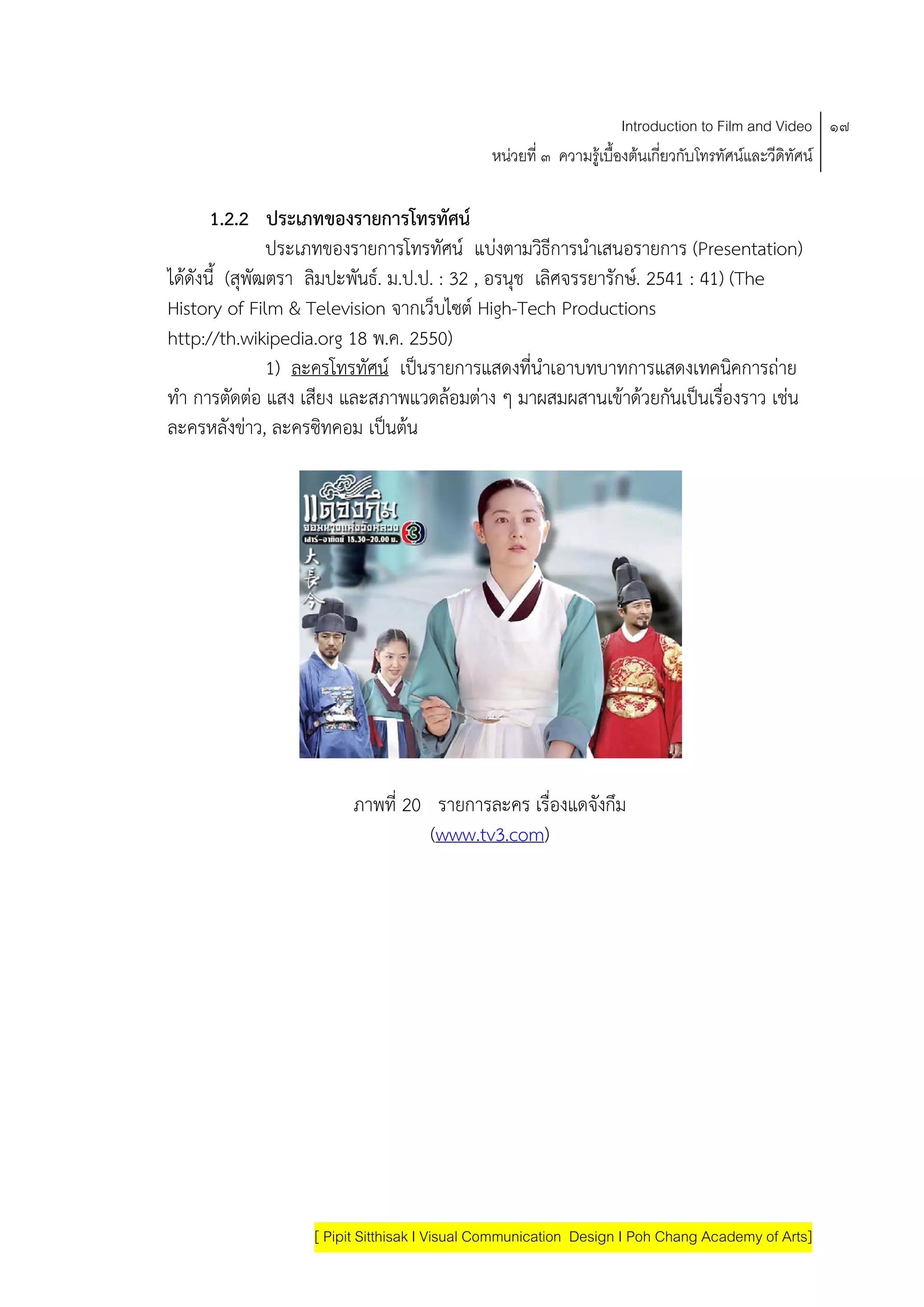 Introduction to Film and Video ๑๗
                                             หนวยที่ ๓ ความรูเบื้องตนเกี่ยวกับโทรทัศนและวีดิทัศน

      1.2.2 ประเภทของรายการโทรทัศน
                ประเภทของรายการโทรทัศน แบงตามวธีการนําเสนอรายการ (Presentation)
                                                 ิ
ไดดังนี้ (สุพฒตรา ลิมปะพนธ. ม.ป.ป. : 32 , อรนุช เลิศจรรยารักษ. 2541 : 41) (The
             ั           ั
History of Film & Television จากเว็บไซต High-Tech Productions
http://th.wikipedia.org 18 พ.ค. 2550)
                1) ละครโทรทัศน เปนรายการแสดงที่นําเอาบทบาทการแสดงเทคนคการถาย
                                                                            ิ
ทํา การตดตอ แสง เสียง และสภาพแวดลอมตาง ๆ มาผสมผสานเขาดวยกนเปนเรองราว เชน
          ั                                                        ั  ื่
ละครหลังขาว, ละครซิทคอม เปนตน
            




                       ภาพที่ 20 รายการละคร เรื่องแดจังกึม
                                 (www.tv3.com)




                  [ Pipit Sitthisak I Visual Communication Design I Poh Chang Academy of Arts]
 