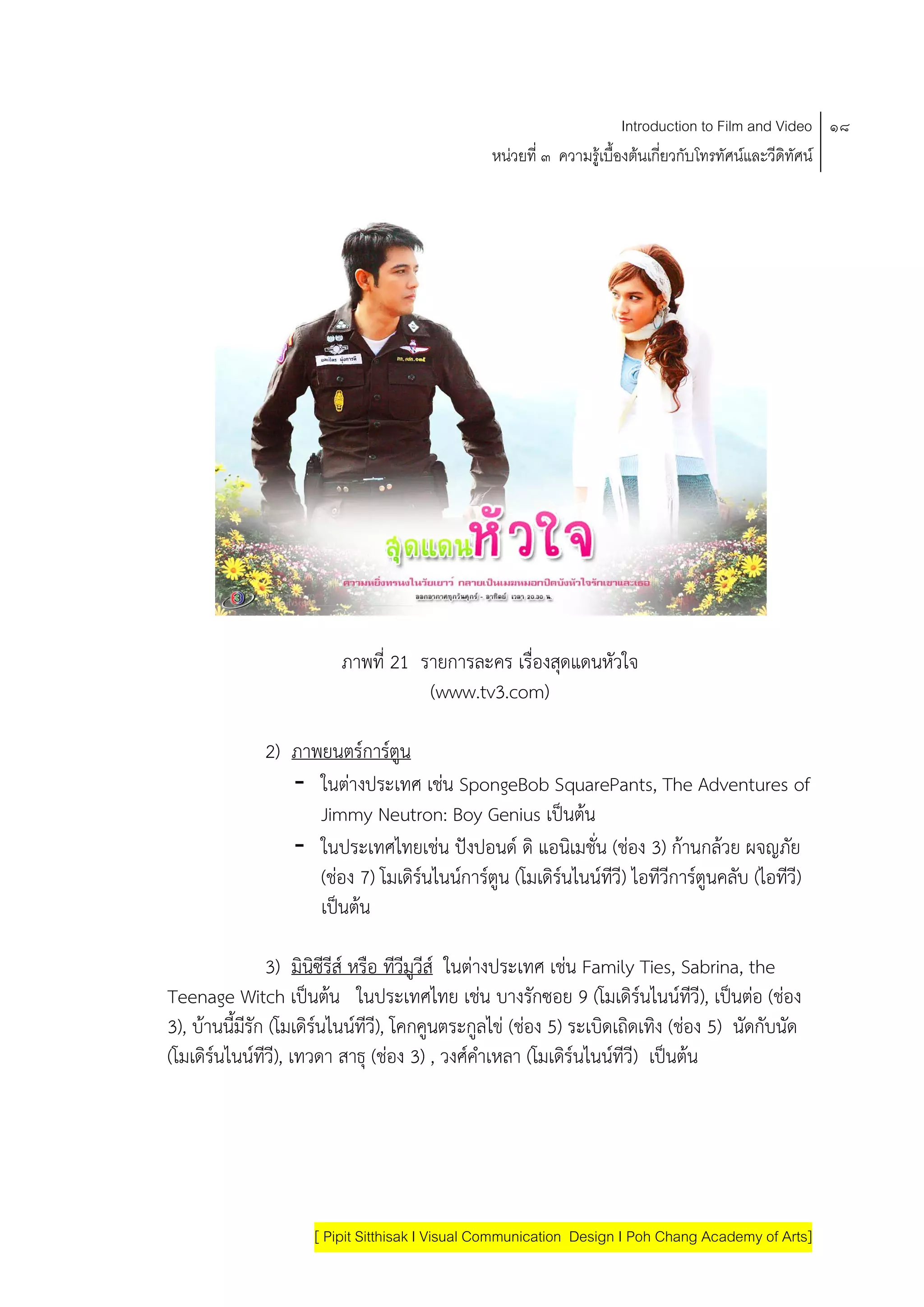Introduction to Film and Video ๑๘
                                               หนวยที่ ๓ ความรูเบื้องตนเกี่ยวกับโทรทัศนและวีดิทัศน




                        ภาพที่ 21 รายการละคร เรื่องสดแดนหัวใจ
                                                    ุ
                                   (www.tv3.com)

             2) ภาพยนตรการตน ู
                - ในตางประเทศ เชน SpongeBob SquarePants, The Adventures of
                   Jimmy Neutron: Boy Genius เปนตน    
                - ในประเทศไทยเชน ปงปอนด ดิ แอนิเมชั่น (ชอง 3) กานกลวย ผจญภัย
                   (ชอง 7) โมเดิรนไนนการตูน (โมเดิรนไนนทวี) ไอทีวีการตูนคลับ (ไอทีวี)
                                                      ี
                   เปนตน

                 3) มินซีรีส หรือ ทีวีมวีส ในตางประเทศ เชน Family Ties, Sabrina, the
                       ิ                ู                     
Teenage Witch เปนตน ในประเทศไทย เชน บางรกซอย 9 (โมเดิรนไนนทวี), เปนตอ (ชอง
                                                      ั                  ี
3), บานนี้มรัก (โมเดิรนไนนทีวี), โคกคูนตระกูลไข (ชอง 5) ระเบดเถดเทง (ชอง 5) นัดกับนัด
            ี                                                 ิ ิ ิ
(โมเดิรนไนนทวี), เทวดา สาธุ (ชอง 3) , วงศคาเหลา (โมเดรนไนนทีวี) เปนตน
              ี                                  ํ         ิ    




                    [ Pipit Sitthisak I Visual Communication Design I Poh Chang Academy of Arts]
 