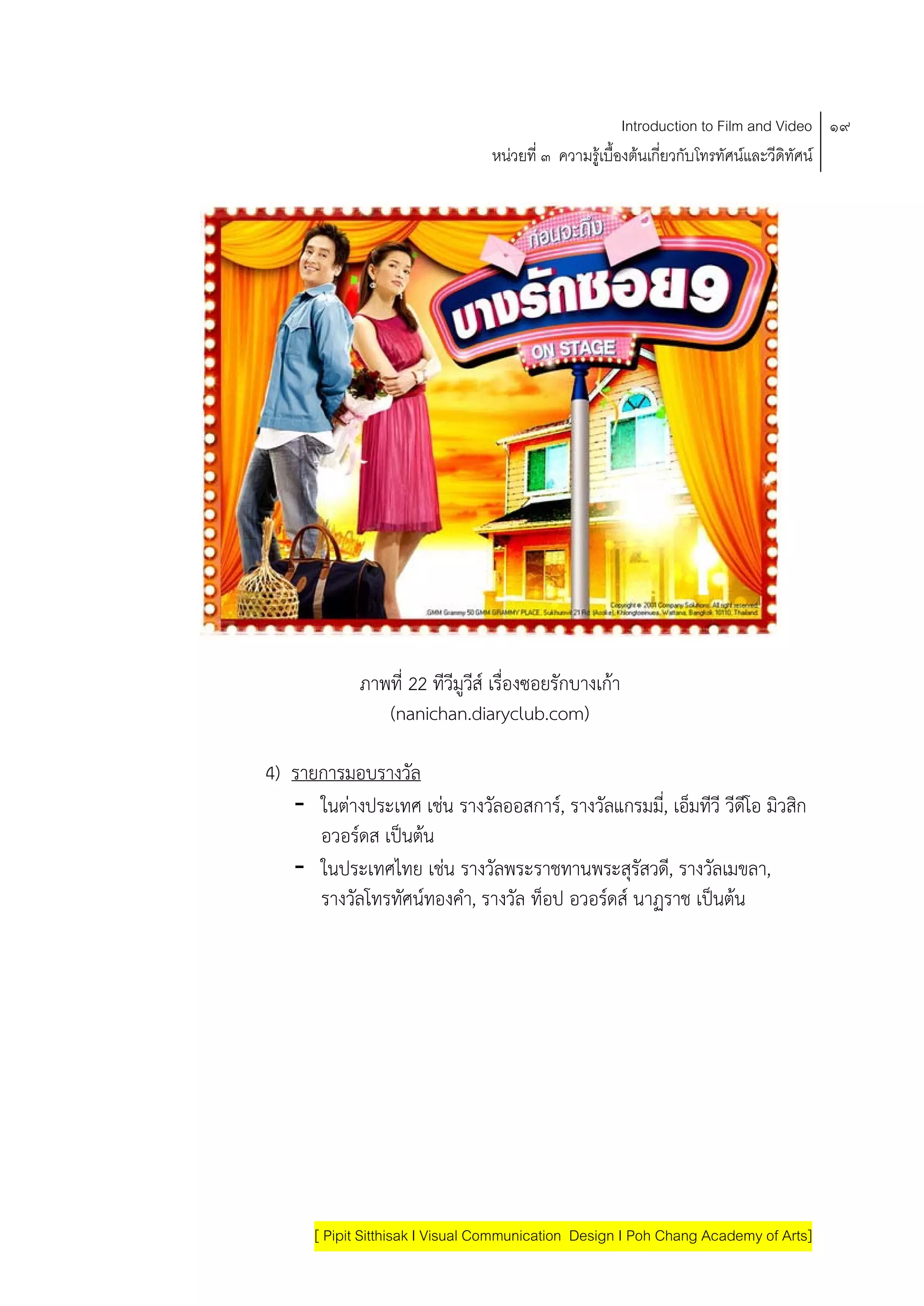 Introduction to Film and Video ๑๙
                                 หนวยที่ ๓ ความรูเบื้องตนเกี่ยวกับโทรทัศนและวีดิทัศน




            ภาพที่ 22 ทีวีมูวส เรื่องซอยรักบางเกา
                             ี
               (nanichan.diaryclub.com)

4) รายการมอบรางวัล
   - ในตางประเทศ เชน รางวัลออสการ, รางวัลแกรมม,ี่ เอ็มทีวี วีดโอ มิวสิก
                                                                 ี
      อวอรดส เปนตน
   - ในประเทศไทย เชน รางวัลพระราชทานพระสุรัสวด,ี รางวัลเมขลา,
      รางวัลโทรทัศนทองคํา, รางวัล ท็อป อวอรดส นาฏราช เปนตน
                                            




      [ Pipit Sitthisak I Visual Communication Design I Poh Chang Academy of Arts]
 