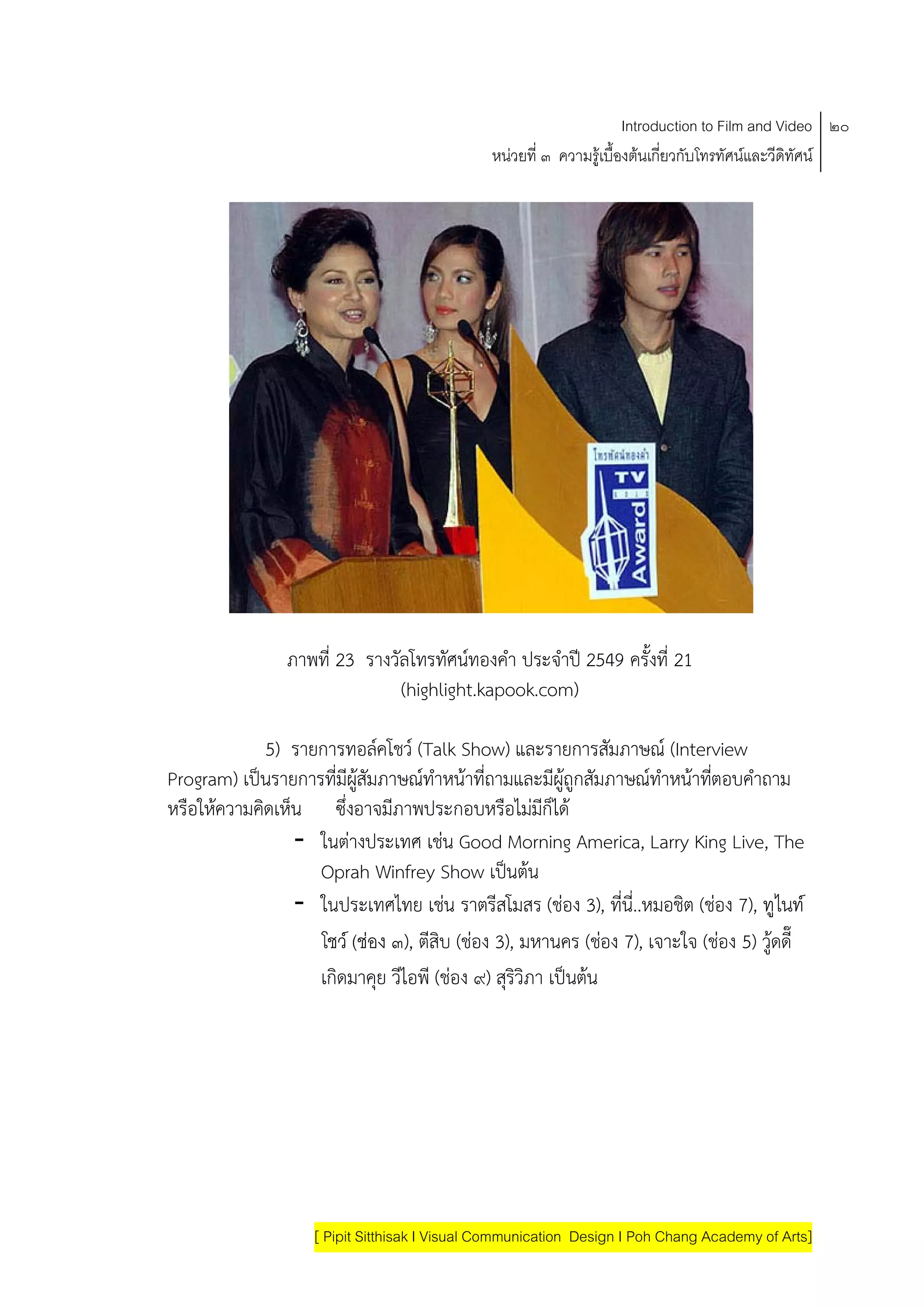 Introduction to Film and Video ๒๐
                                               หนวยที่ ๓ ความรูเบื้องตนเกี่ยวกับโทรทัศนและวีดิทัศน




                ภาพที่ 23 รางวัลโทรทัศนทองคํา ประจําป 2549 ครั้งที่ 21
                               (highlight.kapook.com)

             5) รายการทอลคโชว (Talk Show) และรายการสัมภาษณ (Interview
Program) เปนรายการที่มีผสัมภาษณทําหนาที่ถามและมีผูถูกสัมภาษณทําหนาทีตอบคําถาม
                         ู                                                ่
หรือใหความคดเหน ซึ่งอาจมีภาพประกอบหรอไมมก็ได
           ิ ็                                ื ี
                - ในตางประเทศ เชน Good Morning America, Larry King Live, The
                   Oprah Winfrey Show เปนตน      
                - ในประเทศไทย เชน ราตรีสโมสร (ชอง 3), ที่นี่..หมอชิต (ชอง 7), ทูไนท
                   โชว (ชอง ๓), ตีสิบ (ชอง 3), มหานคร (ชอง 7), เจาะใจ (ชอง 5) วูดดี๊
                                                                                     
                   เกิดมาคุย วีไอพี (ชอง ๙) สุริวิภา เปนตน
                                                           




                    [ Pipit Sitthisak I Visual Communication Design I Poh Chang Academy of Arts]
 