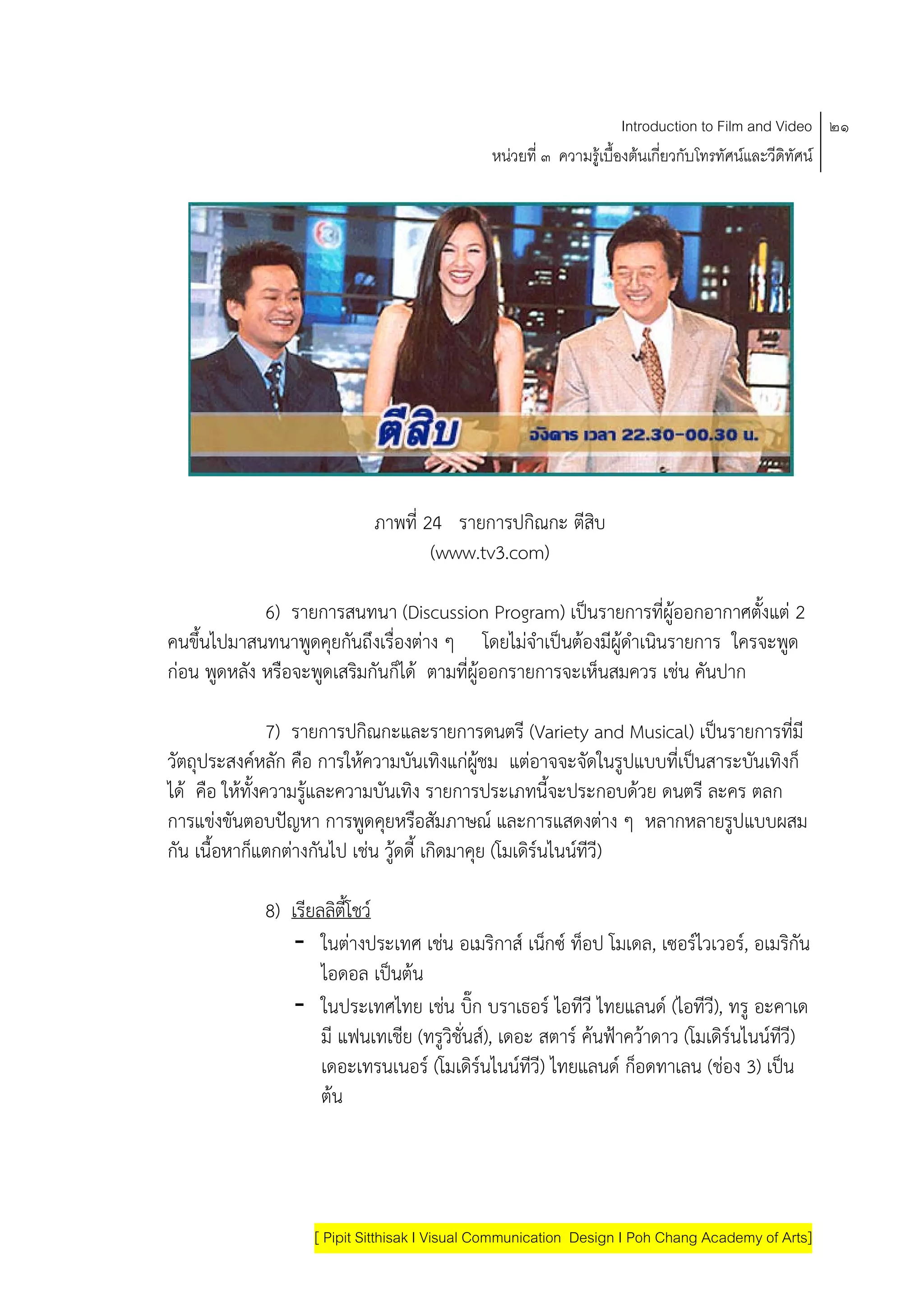 Introduction to Film and Video ๒๑
                                              หนวยที่ ๓ ความรูเบื้องตนเกี่ยวกับโทรทัศนและวีดิทัศน




                            ภาพที่ 24 รายการปกิณกะ ตีสบ
                                                      ิ
                                    (www.tv3.com)

           6) รายการสนทนา (Discussion Program) เปนรายการที่ผูออกอากาศตังแต 2
                                                                          ้
คนขนไปมาสนทนาพดคุยกนถึงเรื่องตาง ๆ โดยไมจาเปนตองมีผูดาเนนรายการ ใครจะพด
    ึ้           ู   ั                         ํ          ํ ิ               ู
กอน พดหลง หรือจะพดเสรมกันก็ได ตามที่ผูออกรายการจะเห็นสมควร เชน คันปาก
       ู ั         ู ิ

                7) รายการปกิณกะและรายการดนตรี (Variety and Musical) เปนรายการที่มี
                                                                        
วัตถุประสงคหลัก คือ การใหความบันเทิงแกผชม แตอาจจะจัดในรูปแบบที่เปนสาระบันเทิงก็
                                            ู
ได คือ ใหทั้งความรและความบันเทิง รายการประเภทนี้จะประกอบดวย ดนตรี ละคร ตลก
                     ู
การแขงขันตอบปญหา การพูดคุยหรือสัมภาษณ และการแสดงตาง ๆ หลากหลายรูปแบบผสม
กัน เนื้อหากแตกตางกนไป เชน วูดดี้ เกิดมาคุย (โมเดรนไนนทีวี)
            ็       ั                             ิ     

            8) เรียลลิตี้โชว
               - ในตางประเทศ เชน อเมริกาส เน็กซ ท็อป โมเดล, เซอรไวเวอร, อเมรกัน    ิ
                    ไอดอล เปนตน
                              
               - ในประเทศไทย เชน บก บราเธอร ไอทีวี ไทยแลนด (ไอทีวี), ทรู อะคาเด
                                           ิ๊
                    มี แฟนเทเชีย (ทรูวิชั่นส), เดอะ สตาร คนฟาควาดาว (โมเดิรนไนนทวี)
                                                                                       ี
                    เดอะเทรนเนอร (โมเดิรนไนนทีวี) ไทยแลนด กอดทาเลน (ชอง 3) เปน
                                                                 ็
                    ตน




                   [ Pipit Sitthisak I Visual Communication Design I Poh Chang Academy of Arts]
 