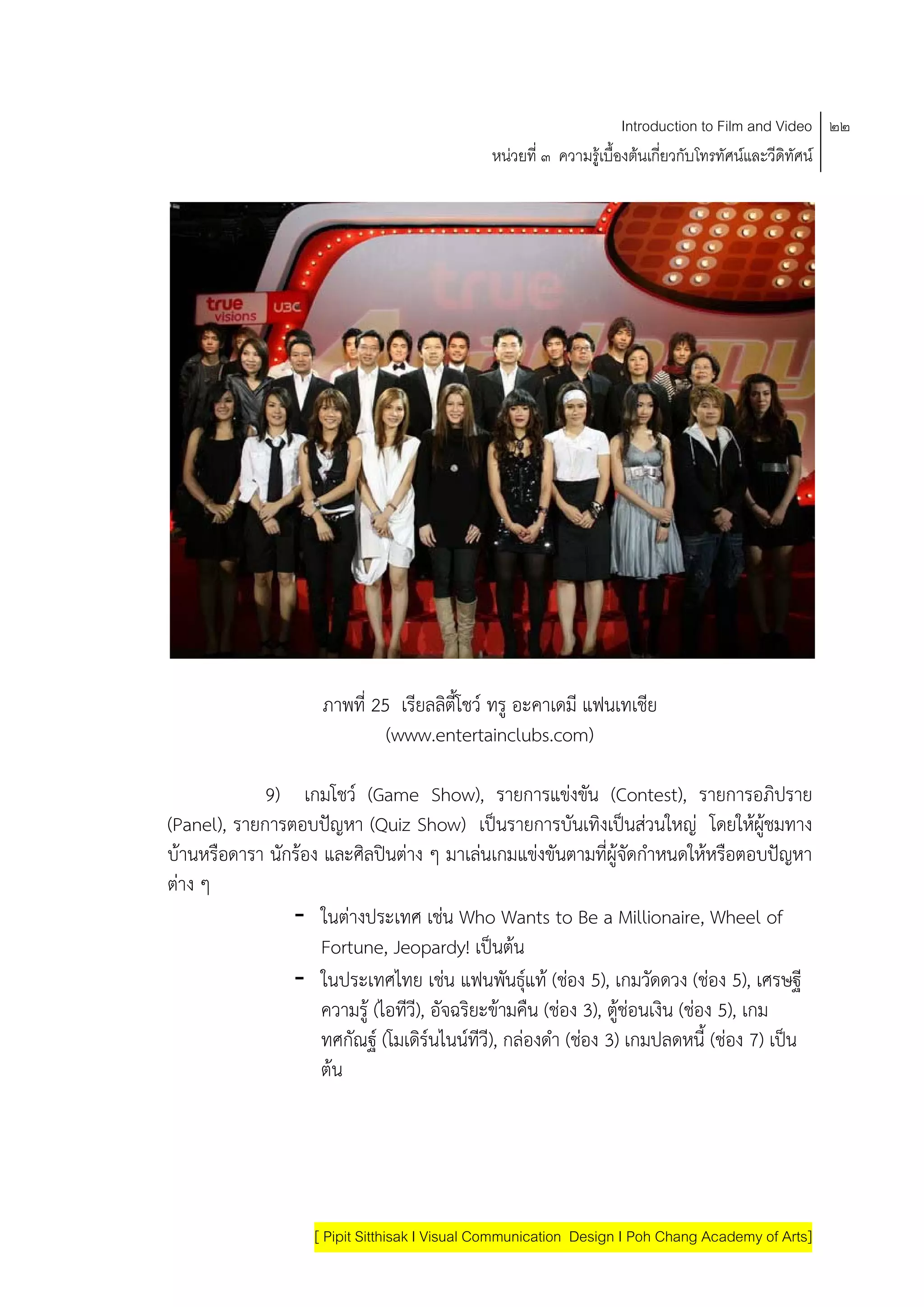 Introduction to Film and Video ๒๒
                                               หนวยที่ ๓ ความรูเบื้องตนเกี่ยวกับโทรทัศนและวีดิทัศน




                     ภาพที่ 25 เรียลลิตี้โชว ทรู อะคาเดมี แฟนเทเชีย
                              (www.entertainclubs.com)

             9) เกมโชว (Game Show), รายการแขงขน (Contest), รายการอภิปราย
                                                            ั
(Panel), รายการตอบปญหา (Quiz Show) เปนรายการบันเทิงเปนสวนใหญ โดยใหผูชมทาง
                                                                       
บานหรือดารา นักรอง และศิลปนตาง ๆ มาเลนเกมแขงขันตามที่ผูจัดกําหนดใหหรือตอบปญหา
ตาง ๆ
                - ในตางประเทศ เชน Who Wants to Be a Millionaire, Wheel of
                     Fortune, Jeopardy! เปนตน
                - ในประเทศไทย เชน แฟนพนธแท (ชอง 5), เกมวดดวง (ชอง 5), เศรษฐี
                                                  ั ุ                    ั
                     ความรู (ไอทีวี), อัจฉริยะขามคืน (ชอง 3), ตูชอนเงิน (ชอง 5), เกม
                    ทศกัณฐ (โมเดิรนไนนทีวี), กลองดํา (ชอง 3) เกมปลดหนี้ (ชอง 7) เปน
                    ตน




                    [ Pipit Sitthisak I Visual Communication Design I Poh Chang Academy of Arts]
 