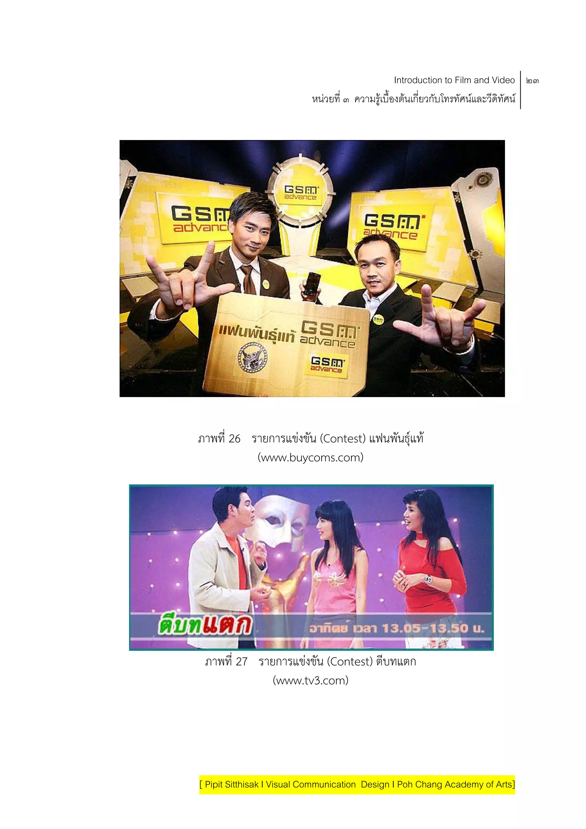 Introduction to Film and Video ๒๓
                           หนวยที่ ๓ ความรูเบื้องตนเกี่ยวกับโทรทัศนและวีดิทัศน




ภาพที่ 26 รายการแขงขน (Contest) แฟนพันธุแท
                   ั
           (www.buycoms.com)




 ภาพที่ 27 รายการแขงขน (Contest) ตีบทแตก
                    ั
              (www.tv3.com)




[ Pipit Sitthisak I Visual Communication Design I Poh Chang Academy of Arts]
 