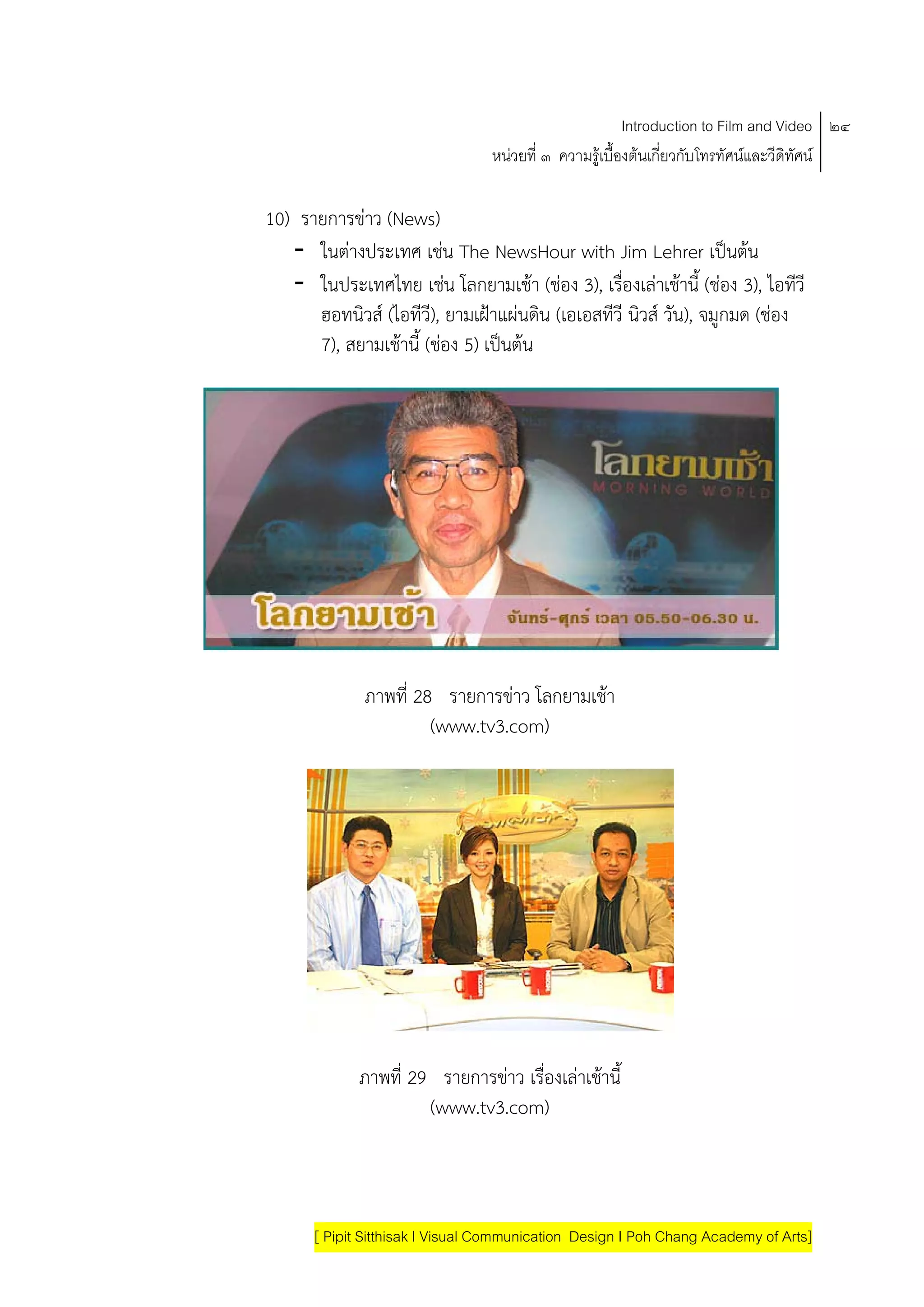 Introduction to Film and Video ๒๔
                                 หนวยที่ ๓ ความรูเบื้องตนเกี่ยวกับโทรทัศนและวีดิทัศน

10) รายการขาว (News)
   - ในตางประเทศ เชน The NewsHour with Jim Lehrer เปนตน          
   - ในประเทศไทย เชน โลกยามเชา (ชอง 3), เรืองเลาเชานี้ (ชอง 3), ไอทีวี
                                                 ่
      ฮอทนิวส (ไอทีวี), ยามเฝาแผนดน (เอเอสทีวี นิวส วัน), จมูกมด (ชอง
                                      ิ
      7), สยามเชานี้ (ชอง 5) เปนตน
                                 




             ภาพที่ 28 รายการขาว โลกยามเชา
                      (www.tv3.com)




             ภาพที่ 29 รายการขาว เรองเลาเชานี้
                                    ื่      
                      (www.tv3.com)



      [ Pipit Sitthisak I Visual Communication Design I Poh Chang Academy of Arts]
 