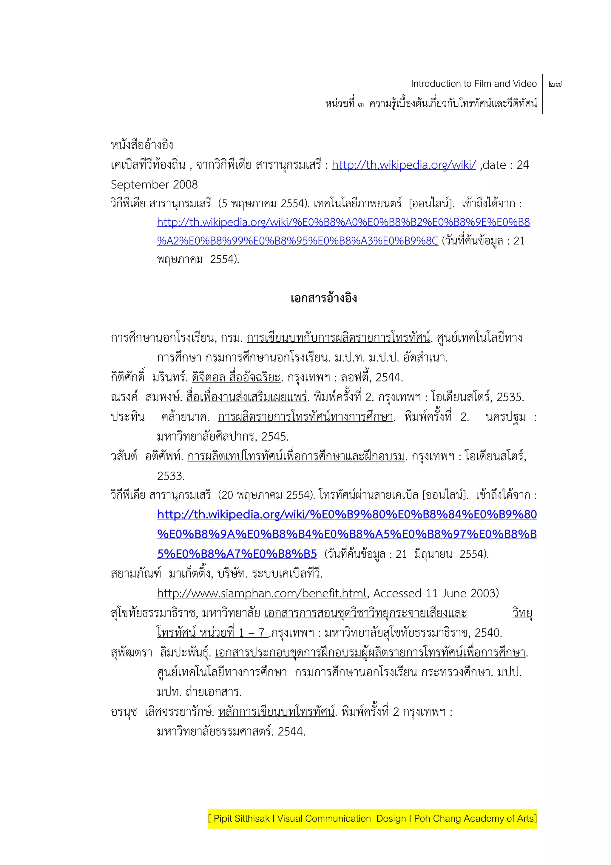 Introduction to Film and Video ๒๗
                                               หนวยที่ ๓ ความรูเบื้องตนเกี่ยวกับโทรทัศนและวีดิทัศน

หนังสืออางอิง
เคเบิลทีวีทองถิ่น , จากวกิพีเดีย สารานกรมเสรี : http://th.wikipedia.org/wiki/ ,date : 24
                         ิ             ุ
September 2008
วิกีพีเดีย สารานุกรมเสรี (5 พฤษภาคม 2554). เทคโนโลยีภาพยนตร [ออนไลน]. เขาถึงไดจาก :
            http://th.wikipedia.org/wiki/%E0%B8%A0%E0%B8%B2%E0%B8%9E%E0%B8
            %A2%E0%B8%99%E0%B8%95%E0%B8%A3%E0%B9%8C (วันที่คนขอมูล : 21
            พฤษภาคม 2554).

                                       เอกสารอางอิง

การศกษานอกโรงเรียน, กรม. การเขียนบทกับการผลิตรายการโทรทศน. ศูนยเทคโนโลยีทาง
       ึ                                                          ั
           การศกษา กรมการศกษานอกโรงเรียน. ม.ป.ท. ม.ป.ป. อัดสําเนา.
               ึ                ึ
กิติศกดิ์ มรินทร. ดิจิตอล สืออัจฉริยะ. กรุงเทพฯ : ลอฟตี้, 2544.
     ั                       ่
ณรงค สมพงษ. สื่อเพื่องานสงเสริมเผยแพร. พิมพครั้งที่ 2. กรงเทพฯ : โอเดียนสโตร, 2535.
                                                              ุ
ประทน คลายนาค. การผลิตรายการโทรทัศนทางการศึกษา. พิมพครั้งที่ 2. นครปฐม :
         ิ
           มหาวิทยาลัยศิลปากร, 2545.
วสันต อติศัพท. การผลิตเทปโทรทศนเพื่อการศกษาและฝกอบรม. กรุงเทพฯ : โอเดียนสโตร,
                                    ั          ึ
           2533.
วิกีพีเดีย สารานุกรมเสรี (20 พฤษภาคม 2554). โทรทัศนผานสายเคเบิล [ออนไลน]. เขาถึงไดจาก :
           http://th.wikipedia.org/wiki/%E0%B9%80%E0%B8%84%E0%B9%80
           %E0%B8%9A%E0%B8%B4%E0%B8%A5%E0%B8%97%E0%B8%B
           5%E0%B8%A7%E0%B8%B5 (วันที่คนขอมูล : 21 มิถุนายน 2554).
สยามภัณฑ มาเกตติ้ง, บริษท. ระบบเคเบิลทวี.
                  ็          ั              ี
           http://www.siamphan.com/benefit.html, Accessed 11 June 2003)
สุโขทัยธรรมาธราช, มหาวิทยาลัย เอกสารการสอนชุดวิชาวิทยุกระจายเสียงและ
               ิ                                                                     วิทยุ
           โทรทัศน หนวยที่ 1 – 7 .กรุงเทพฯ : มหาวิทยาลัยสุโขทัยธรรมาธิราช, 2540.
สุพัฒตรา ลมปะพนธุ. เอกสารประกอบชุดการฝกอบรมผูผลิตรายการโทรทศนเพอการศกษา.
             ิ      ั                                                 ั ื่        ึ
           ศูนยเทคโนโลยีทางการศกษา กรมการศกษานอกโรงเรยน กระทรวงศึกษา. มปป.
                                   ึ             ึ            ี
           มปท. ถายเอกสาร.
อรนุช เลศจรรยารักษ. หลกการเขียนบทโทรทัศน. พิมพครั้งที่ 2 กรุงเทพฯ :
         ิ                ั
           มหาวิทยาลัยธรรมศาสตร. 2544.



                    [ Pipit Sitthisak I Visual Communication Design I Poh Chang Academy of Arts]
 