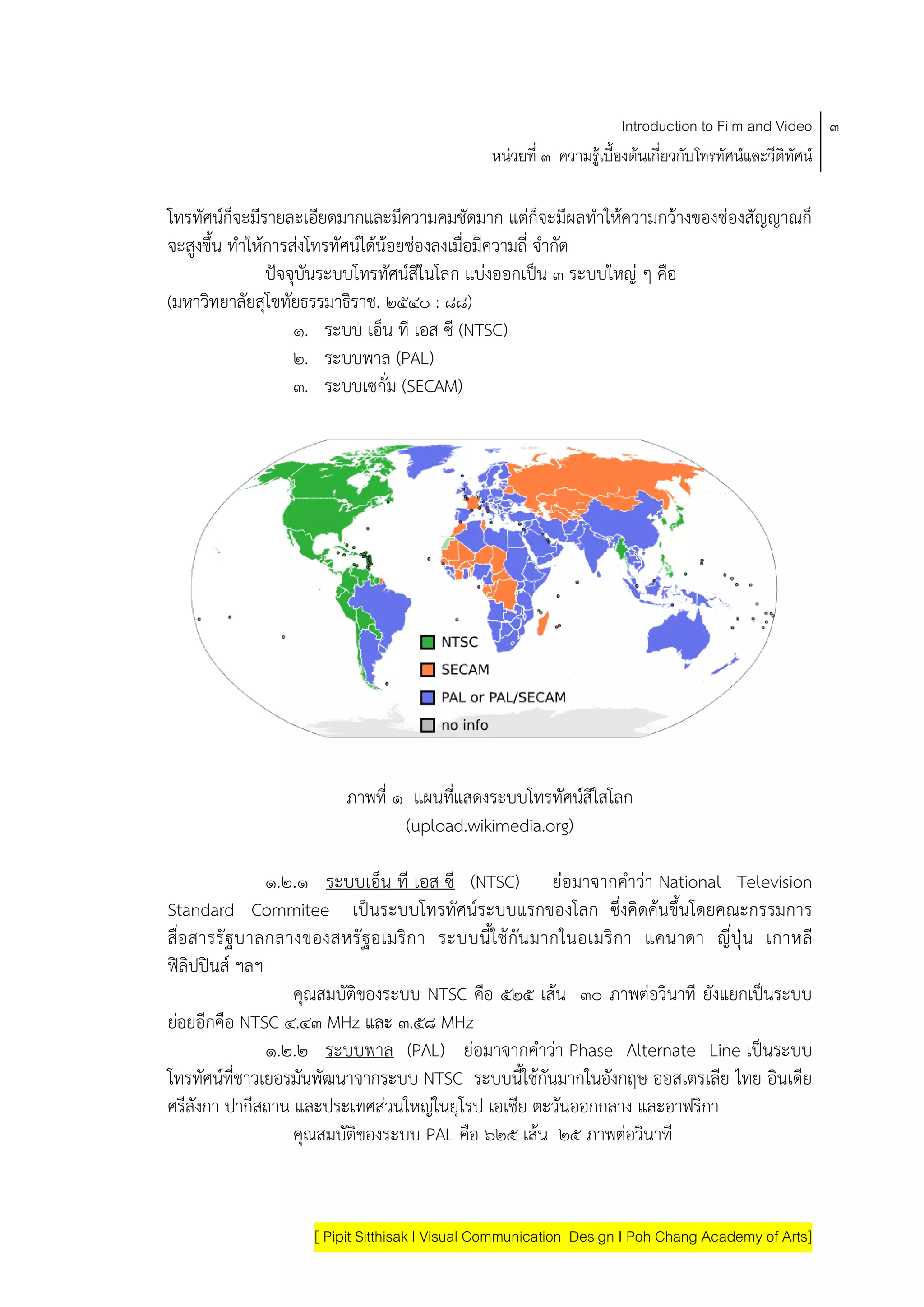 Introduction to Film and Video ๓
                                               หนวยที่ ๓ ความรูเบื้องตนเกี่ยวกับโทรทัศนและวีดิทัศน

โทรทัศนก็จะมีรายละเอียดมากและมีความคมชัดมาก แตก็จะมีผลทําใหความกวางของชองสัญญาณก็
จะสูงขึ้น ทําใหการสงโทรทัศนไดนอยชองลงเมื่อมีความถี่ จํากัด
                ปจจุบันระบบโทรทัศนสีในโลก แบงออกเปน ๓ ระบบใหญ ๆ คือ
(มหาวิทยาลัยสุโขทัยธรรมาธิราช. ๒๕๔๐ : ๘๘)
                    ๑. ระบบ เอ็น ที เอส ซี (NTSC)
                    ๒. ระบบพาล (PAL)
                    ๓. ระบบเซกั่ม (SECAM)




                         ภาพที่ ๑ แผนทแสดงระบบโทรทศนสใสโลก
                                       ่ี            ั ี
                                 (upload.wikimedia.org)

                ๑.๒.๑ ระบบเอ็น ที เอส ซี (NTSC) ยอมาจากคําวา National Television
Standard Commitee เปนระบบโทรทัศนระบบแรกของโลก ซึ่งคิดคนขึ้นโดยคณะกรรมการ
สื อ สารรั ฐ บาลกลางของสหรั ฐ อเมริก า ระบบนี ้ใช กัน มากในอเมริ กา แคนาดา ญี ่ปุ น เกาหลี
   ่
ฟลิปปนส ฯลฯ
                   คณสมบติของระบบ NTSC คอ ๕๒๕ เสน ๓๐ ภาพตอวินาที ยังแยกเปนระบบ
                     ุ   ั                  ื
ยอยอีกคือ NTSC ๔.๔๓ MHz และ ๓.๕๘ MHz
 
                ๑.๒.๒ ระบบพาล (PAL) ยอมาจากคําวา Phase Alternate Line เปนระบบ
โทรทัศนที่ชาวเยอรมันพัฒนาจากระบบ NTSC ระบบนี้ใชกันมากในอังกฤษ ออสเตรเลีย ไทย อินเดีย
ศรีลังกา ปากีสถาน และประเทศสวนใหญในยุโรป เอเชีย ตะวันออกกลาง และอาฟริกา
                   คณสมบติของระบบ PAL คอ ๖๒๕ เสน ๒๕ ภาพตอวินาที
                       ุ   ั              ื



                    [ Pipit Sitthisak I Visual Communication Design I Poh Chang Academy of Arts]
 