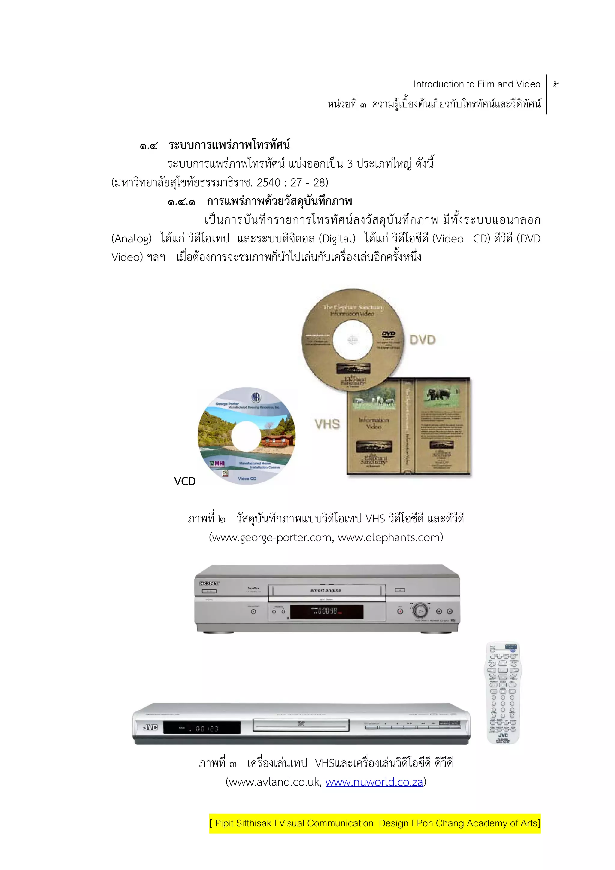 Introduction to Film and Video ๕
                                                   หนวยที่ ๓ ความรูเบื้องตนเกี่ยวกับโทรทัศนและวีดิทัศน

      ๑.๔ ระบบการแพรภาพโทรทัศน
            ระบบการแพรภาพโทรทัศน แบงออกเปน 3 ประเภทใหญ ดังนี้
(มหาวิทยาลัยสุโขทัยธรรมาธิราช. 2540 : 27 - 28)
            ๑.๔.๑ การแพรภาพดวยวัสดุบันทึกภาพ
                     เป น การบั น ทึ ก รายการโทรทั ศ น ล งวั ส ดุ บั น ทึ ก ภาพ มี ทั ้ง ระบบแอนาลอก
(Analog) ไดแก วิดีโอเทป และระบบดิจิตอล (Digital) ไดแก วิดีโอซีดี (Video CD) ดีวีดี (DVD
Video) ฯลฯ เมื่อตองการจะชมภาพก็นําไปเลนกับเครื่องเลนอีกครั้งหนึ่ง




              VCD

                  ภาพที่ ๒ วัสดุบันทึกภาพแบบวิดีโอเทป VHS วิดีโอซีดี และดีวีดี
                     (www.george-porter.com, www.elephants.com)




                    ภาพที่ ๓ เครื่องเลนเทป VHSและเครื่องเลนวิดีโอซีดี ดีวีดี
                          (www.avland.co.uk, www.nuworld.co.za)

                       [ Pipit Sitthisak I Visual Communication Design I Poh Chang Academy of Arts]
 