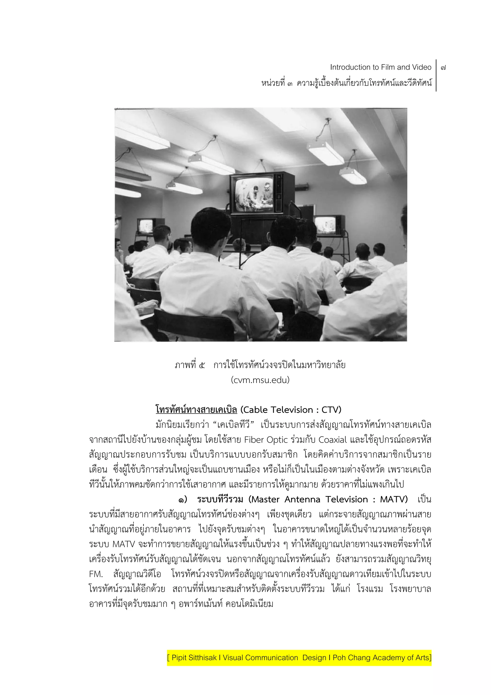 Introduction to Film and Video ๗
                                                หนวยที่ ๓ ความรูเบื้องตนเกี่ยวกับโทรทัศนและวีดิทัศน




                       ภาพที่ ๕ การใชโทรทัศนวงจรปดในมหาวิทยาลัย
                                    (cvm.msu.edu)

                     โทรทศนทางสายเคเบล (Cable Television : CTV)
                           ั              ิ
                     มักนิยมเรียกวา “เคเบิลทีวี” เปนระบบการสงสัญญาณโทรทัศนทางสายเคเบิล
จากสถานีไปยังบานของกลุมผูชม โดยใชสาย Fiber Optic รวมกับ Coaxial และใชอุปกรณถอดรหัส
                               
สัญญาณประกอบการรับชม เปนบริการแบบบอกรับสมาชิก โดยคิดคาบริการจากสมาชิกเปนราย
เดือน ซึ่งผูใชบริการสวนใหญจะเปนแถบชานเมือง หรือไมก็เปนในเมืองตามตางจังหวัด เพราะเคเบิล
ทีวีนั้นใหภาพคมชัดกวาการใชเสาอากาศ และมีรายการใหดูมากมาย ดวยราคาที่ไมแพงเกินไป
                            ๑) ระบบทวรวม (Master Antenna Television : MATV) เปน
                                        ีี
ระบบที่มีสายอากาศรับสัญญาณโทรทัศนชองตางๆ เพียงชุดเดียว แตกระจายสัญญาณภาพผานสาย
นําสัญญาณที่อยูภายในอาคาร ไปยังจุดรับชมตางๆ ในอาคารขนาดใหญไดเปนจํานวนหลายรอยจุด
ระบบ MATV จะทําการขยายสัญญาณใหแรงขึ้นเปนชวง ๆ ทําใหสัญญาณปลายทางแรงพอที่จะทําให
เครื่องรับโทรทัศนรับสัญญาณไดชัดเจน นอกจากสัญญาณโทรทัศนแลว ยังสามารถรวมสัญญาณวิทยุ
FM. สัญญาณวิดีโอ โทรทัศนวงจรปดหรือสัญญาณจากเครื่องรับสัญญาณดาวเทียมเขาไปในระบบ
โทรทัศนรวมไดอีกดวย สถานที่ที่เหมาะสมสําหรับติดตั้งระบบทีวีรวม ไดแก โรงแรม โรงพยาบาล
อาคารที่มีจุดรับชมมาก ๆ อพารทเมนท คอนโดมิเนียม



                     [ Pipit Sitthisak I Visual Communication Design I Poh Chang Academy of Arts]
 