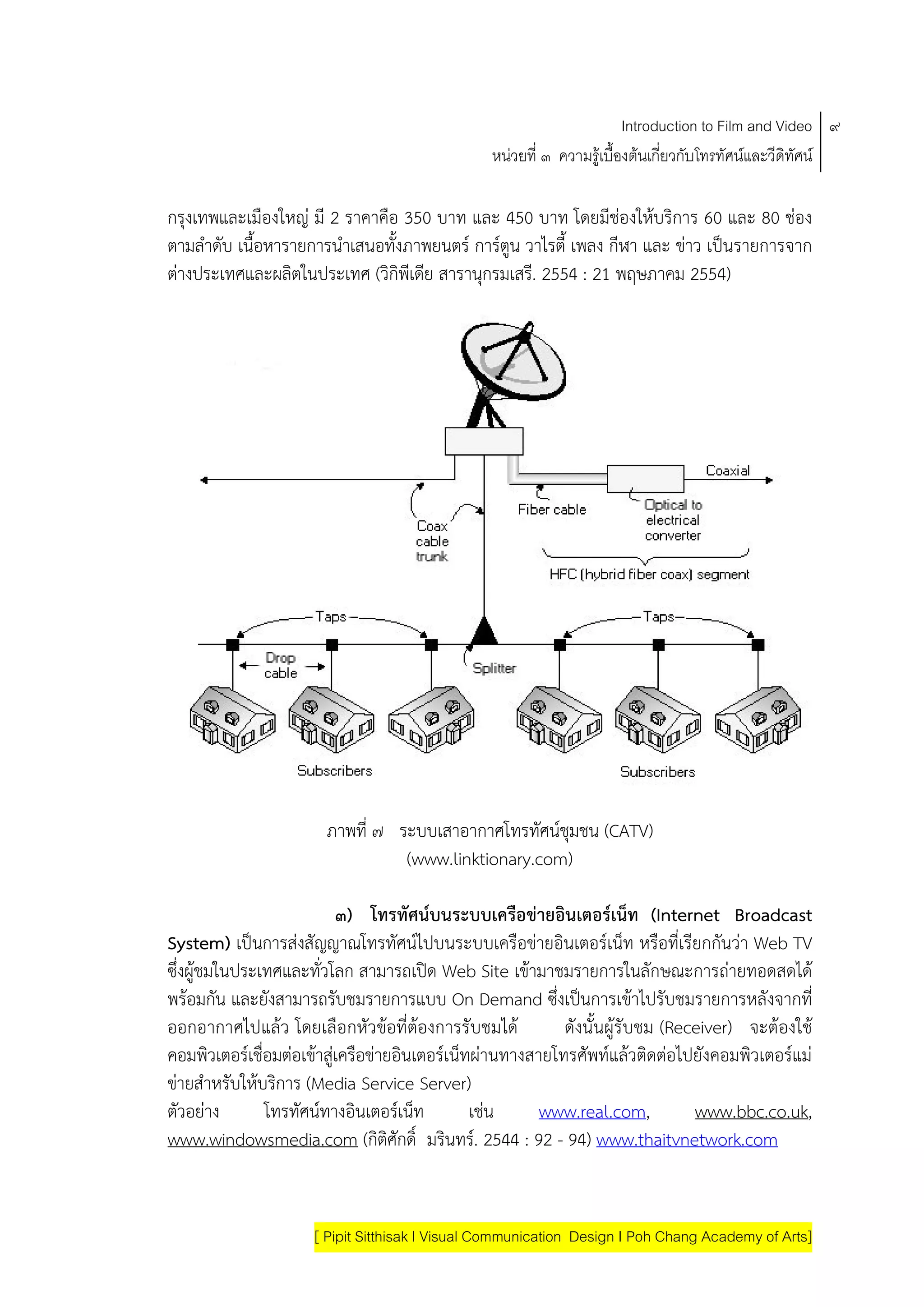 Introduction to Film and Video ๙
                                                หนวยที่ ๓ ความรูเบื้องตนเกี่ยวกับโทรทัศนและวีดิทัศน

กรงเทพและเมืองใหญ มี 2 ราคาคือ 350 บาท และ 450 บาท โดยมีชองใหบริการ 60 และ 80 ชอง
   ุ
ตามลําดับ เนื้อหารายการนําเสนอทั้งภาพยนตร การตูน วาไรตี้ เพลง กีฬา และ ขาว เปนรายการจาก
ตางประเทศและผลิตในประเทศ (วิกิพีเดีย สารานุกรมเสรี. 2554 : 21 พฤษภาคม 2554)




                       ภาพที่ ๗ ระบบเสาอากาศโทรทัศนชุมชน (CATV)
                                 (www.linktionary.com)

                           ๓) โทรทัศนบนระบบเครือขายอินเตอรเน็ท (Internet Broadcast
System) เปนการสงสัญญาณโทรทัศนไปบนระบบเครือขายอินเตอรเน็ท หรือทีเรียกกันวา Web TV
                                                                               ่
ซึ่งผูชมในประเทศและทั่วโลก สามารถเปด Web Site เขามาชมรายการในลักษณะการถายทอดสดได
พรอมกัน และยังสามารถรับชมรายการแบบ On Demand ซึ่งเปนการเขาไปรับชมรายการหลังจากที่
ออกอากาศไปแลว โดยเลือกหัวขอที่ตองการรับชมได             ดังนั้นผูรับชม (Receiver) จะตองใช
คอมพิวเตอรเชื่อมตอเขาสูเครือขายอินเตอรเน็ทผานทางสายโทรศัพทแลวติดตอไปยังคอมพิวเตอรแม
ขายสําหรับใหบริการ (Media Service Server)
ตัวอยาง       โทรทัศนทางอินเตอรเน็ท          เชน     www.real.com,           www.bbc.co.uk,
www.windowsmedia.com (กิติศักดิ์ มรินทร. 2544 : 92 - 94) www.thaitvnetwork.com


                     [ Pipit Sitthisak I Visual Communication Design I Poh Chang Academy of Arts]
 