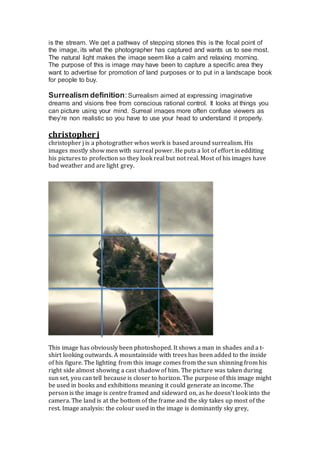 is the stream. We get a pathway of stepping stones this is the focal point of
the image, its what the photographer has captured and wants us to see most.
The natural light makes the image seem like a calm and relaxing morning.
The purpose of this is image may have been to capture a specific area they
want to advertise for promotion of land purposes or to put in a landscape book
for people to buy.
Surrealism definition:Surrealism aimed at expressing imaginative
dreams and visions free from conscious rational control. It looks at things you
can picture using your mind. Surreal images more often confuse viewers as
they’re non realistic so you have to use your head to understand it properly.
christopher j
christopher j is a photograther whos work is based around surrealism. His
images mostly show men with surreal power. He puts a lot of effort in edditing
his pictures to profection so they look real but not real. Most of his images have
bad weather and are light grey.
This image has obviously been photoshoped. It shows a man in shades and a t-
shirt looking outwards. A mountainside with trees has been added to the inside
of his figure. The lighting from this image comes from the sun shinning from his
right side almost showing a cast shadow of him. The picture was taken during
sun set, you can tell because is closer to horizon. The purpose of this image might
be used in books and exhibitions meaning it could generate an income. The
person is the image is centre framed and sideward on, as he doesn’t look into the
camera. The land is at the bottom of the frame and the sky takes up most of the
rest. Image analysis: the colour used in the image is dominantly sky grey,
 