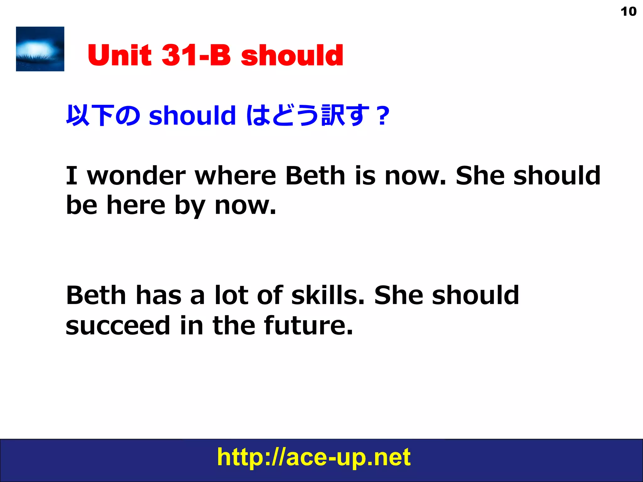 http://ace-up.net
10
Unit 31-B should
以下の  should  はどう訳す？
I  wonder  where  Beth  is  now.  She  should  
be  here  by  now.
Beth  has  a  lot  of  skills.  She  should  
succeed  in  the  future.
 
