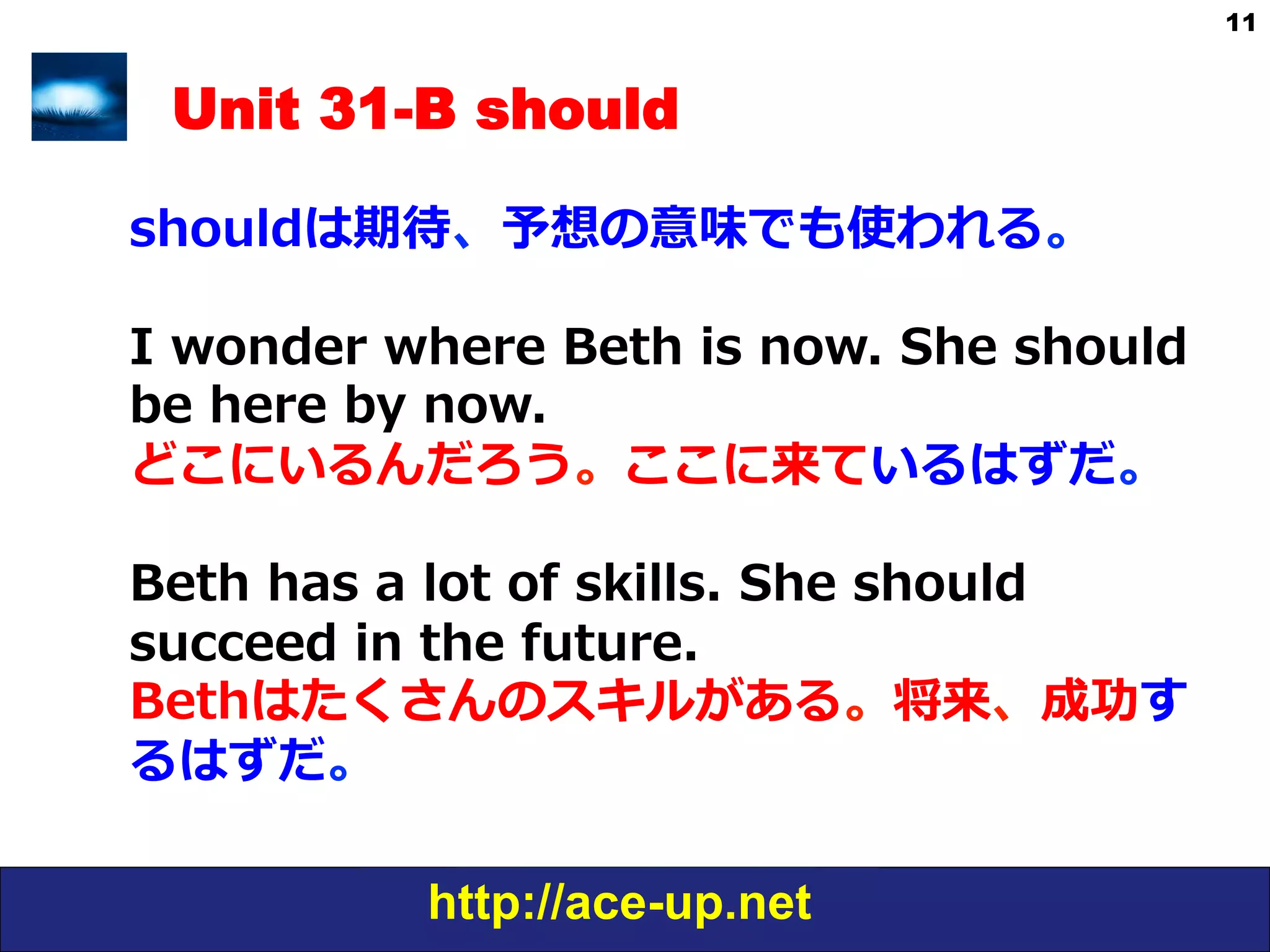 http://ace-up.net
11
Unit 31-B should
shouldは期待、予想の意味でも使われる。
I  wonder  where  Beth  is  now.  She  should  
be  here  by  now.
どこにいるんだろう。ここに来ているはずだ。
Beth  has  a  lot  of  skills.  She  should  
succeed  in  the  future.
Bethはたくさんのスキルがある。将来、成功す
るはずだ。
 