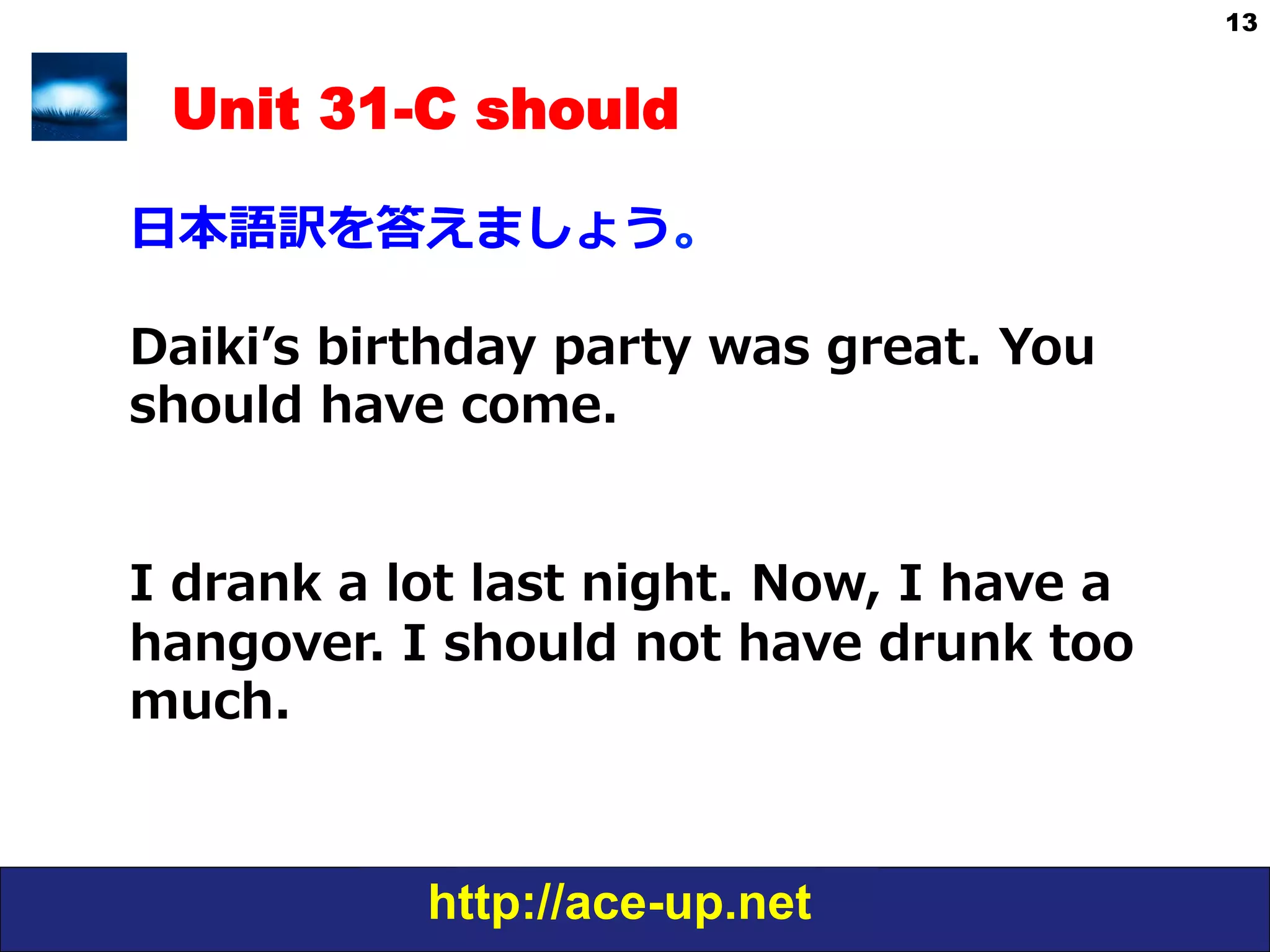http://ace-up.net
13
Unit 31-C should
⽇日本語訳を答えましょう。
Daikiʼ’s  birthday  party  was  great.  You  
should  have  come.
I  drank  a  lot  last  night.  Now,  I  have  a  
hangover.  I  should  not  have  drunk  too  
much.
  
 