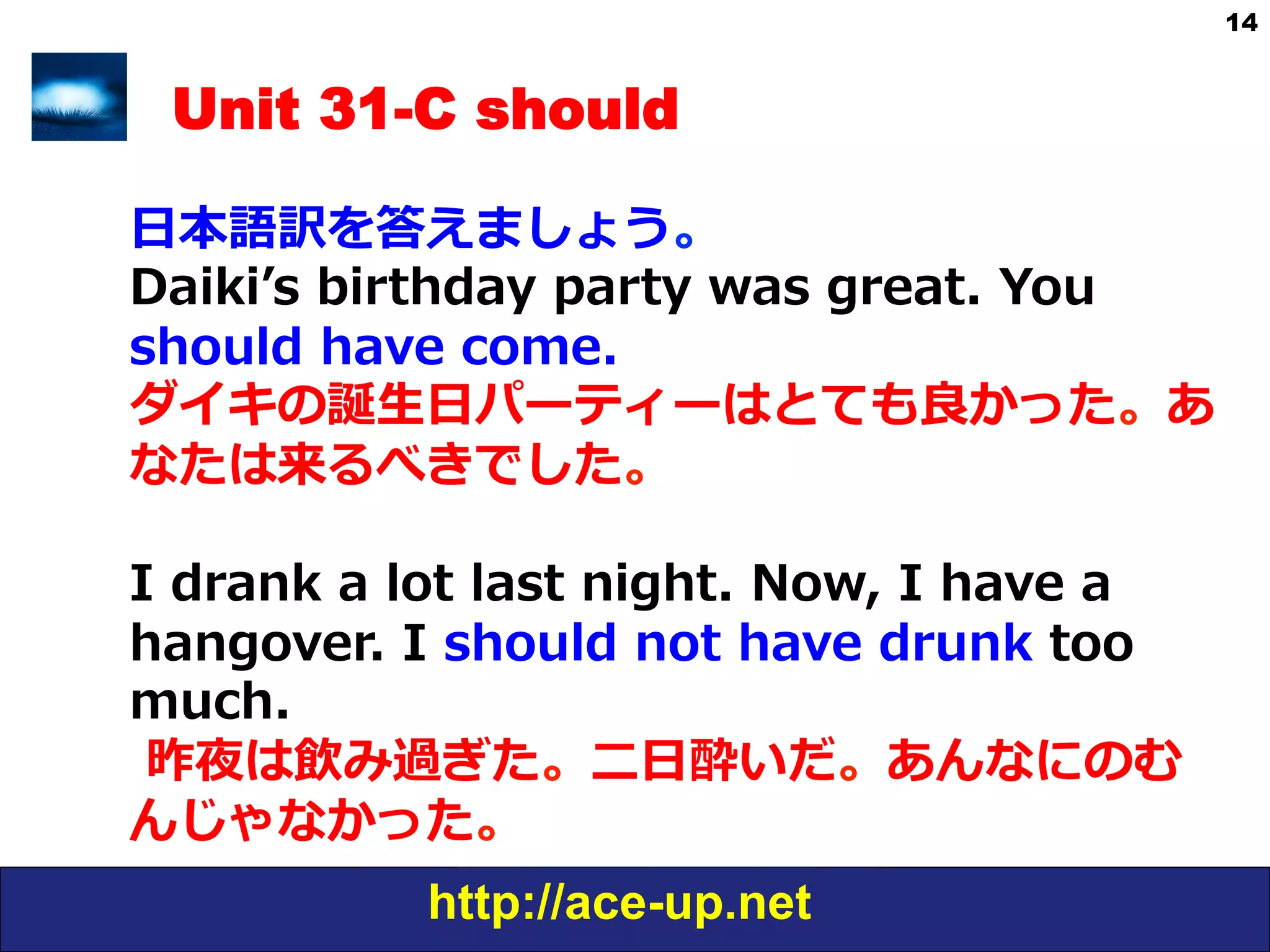 http://ace-up.net
14
Unit 31-C should
⽇日本語訳を答えましょう。
Daikiʼ’s  birthday  party  was  great.  You  
should  have  come.
ダイキの誕⽣生⽇日パーティーはとても良良かった。あ
なたは来るべきでした。
I  drank  a  lot  last  night.  Now,  I  have  a  
hangover.  I  should  not  have  drunk  too  
much.
  昨夜は飲み過ぎた。⼆二⽇日酔いだ。あんなにのむ
んじゃなかった。
 