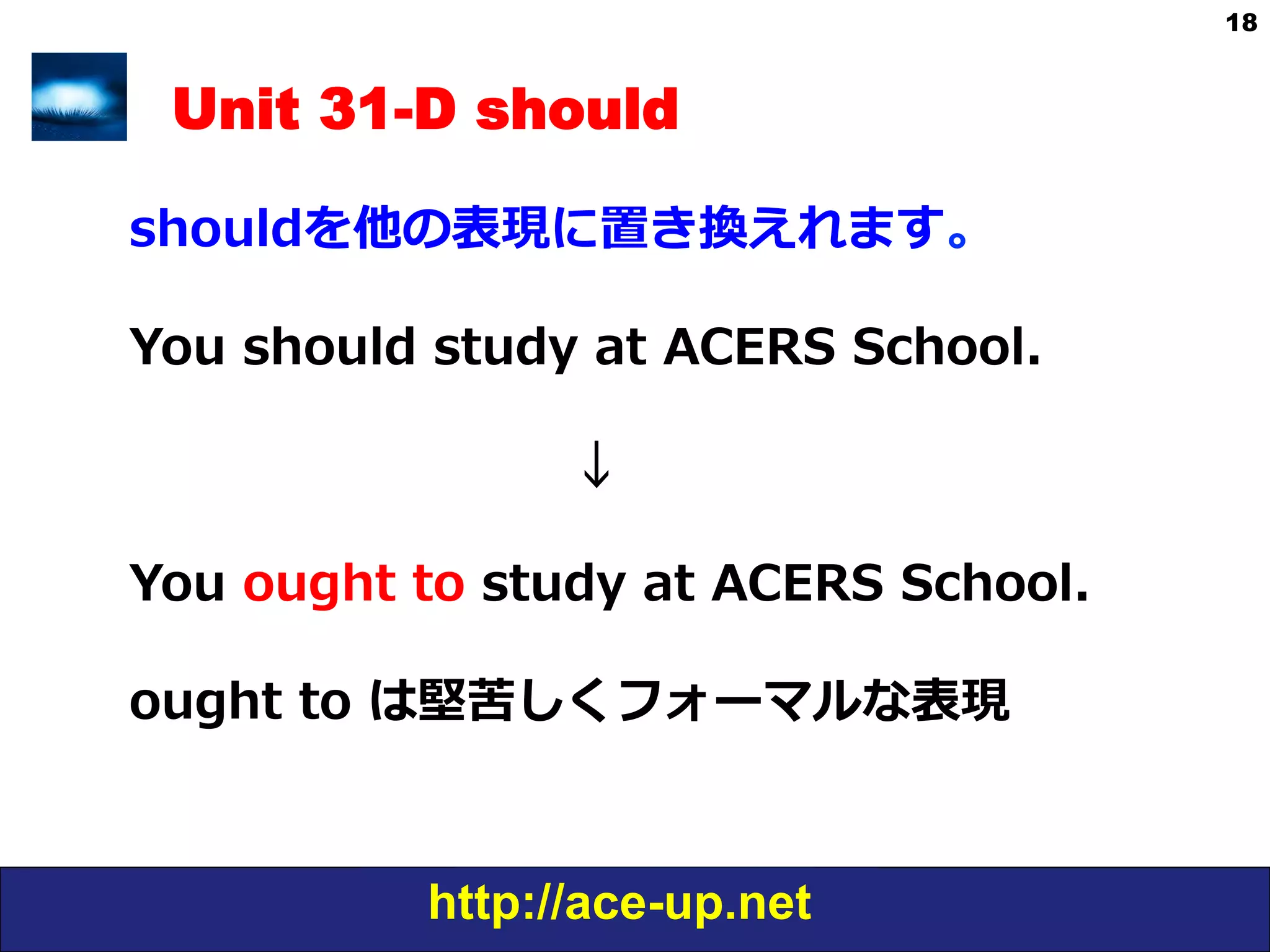http://ace-up.net
18
Unit 31-D should
shouldを他の表現に置き換えれます。
You  should  study  at  ACERS  School.
                                          
                                                      ↓
You  ought  to  study  at  ACERS  School.
ought  to  は堅苦しくフォーマルな表現
 