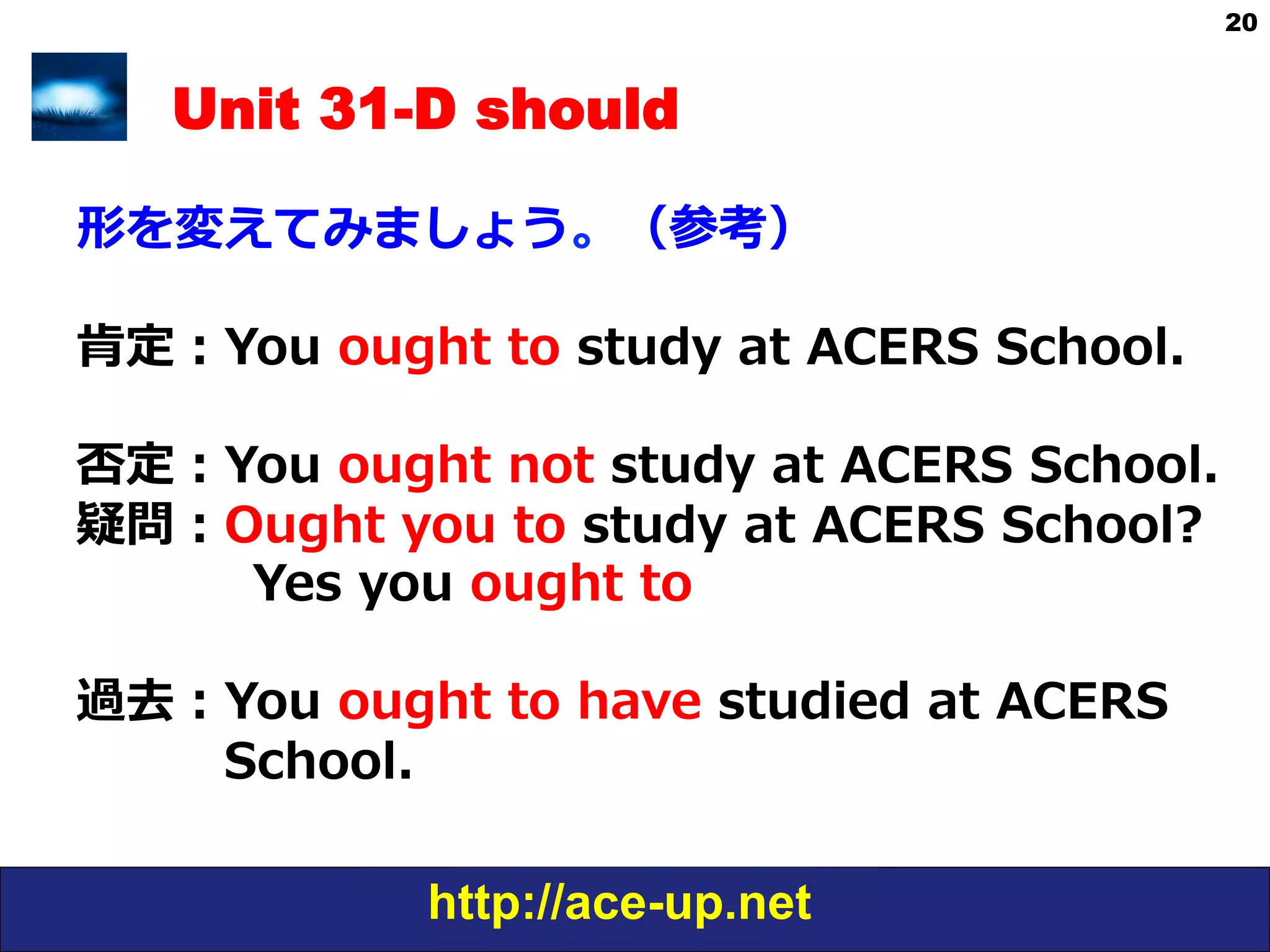 http://ace-up.net
20
Unit 31-D should
形を変えてみましょう。（参考）
肯定：You  ought  to  study  at  ACERS  School.
否定：You  ought  not  to  study  at  ACERS  
School.
疑問：Ought  you  to  study  at  ACERS  School?
      　Yes,  you  ought  to.
  
過去：You  ought  to  have  studied  at  ACERS
                  School.
 