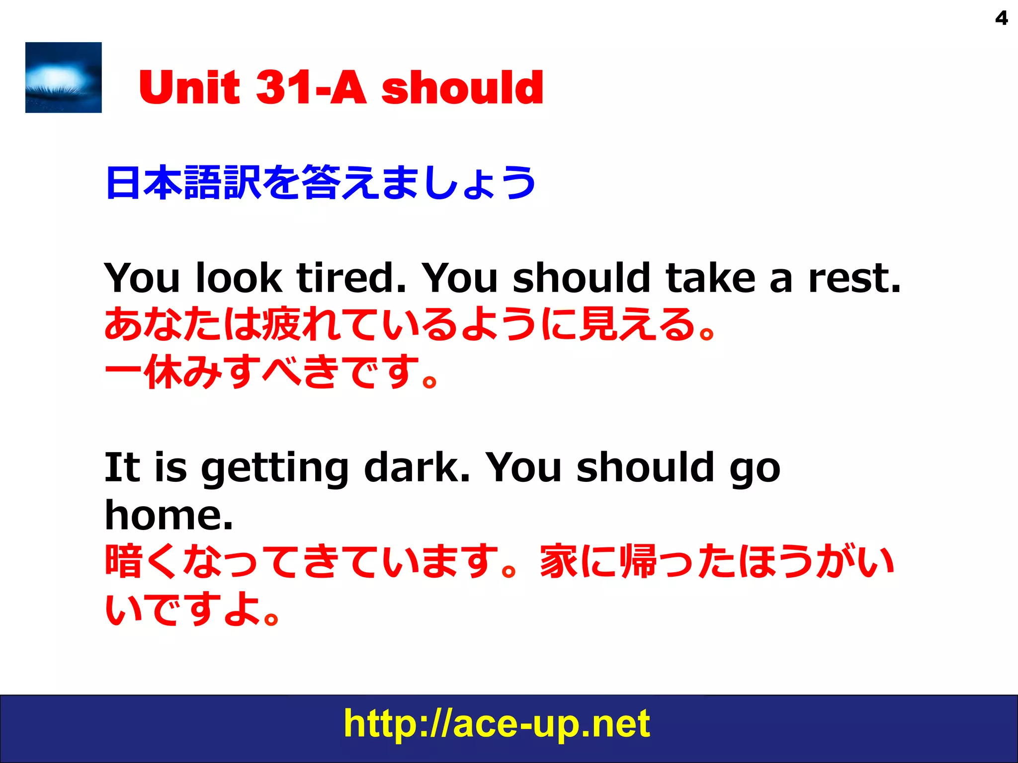 http://ace-up.net
4
Unit 31-A should
⽇日本語訳を答えましょう
You  look  tired.  You  should  take  a  rest.
あなたは疲れているように⾒見見える。
⼀一休みすべきです。
It  is  getting  dark.  You  should  go  
home.
暗くなってきています。家に帰ったほうがい
いですよ。
 