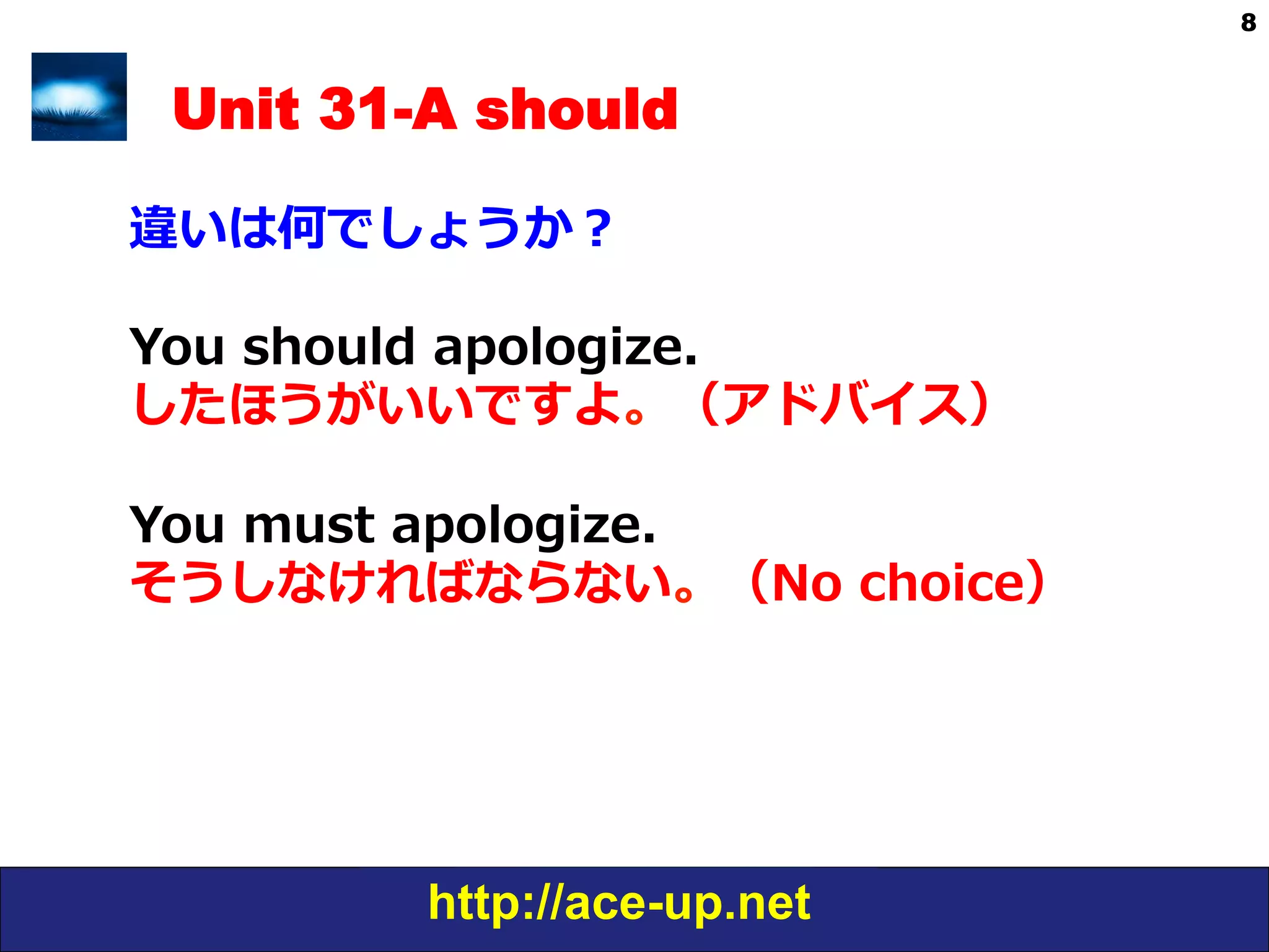 http://ace-up.net
8
Unit 31-A should
違いは何でしょうか？
You  should  apologize. 　
したほうがいいですよ。（アドバイス）
You  must  apologize.
そうしなければならない。（No  choice）
 