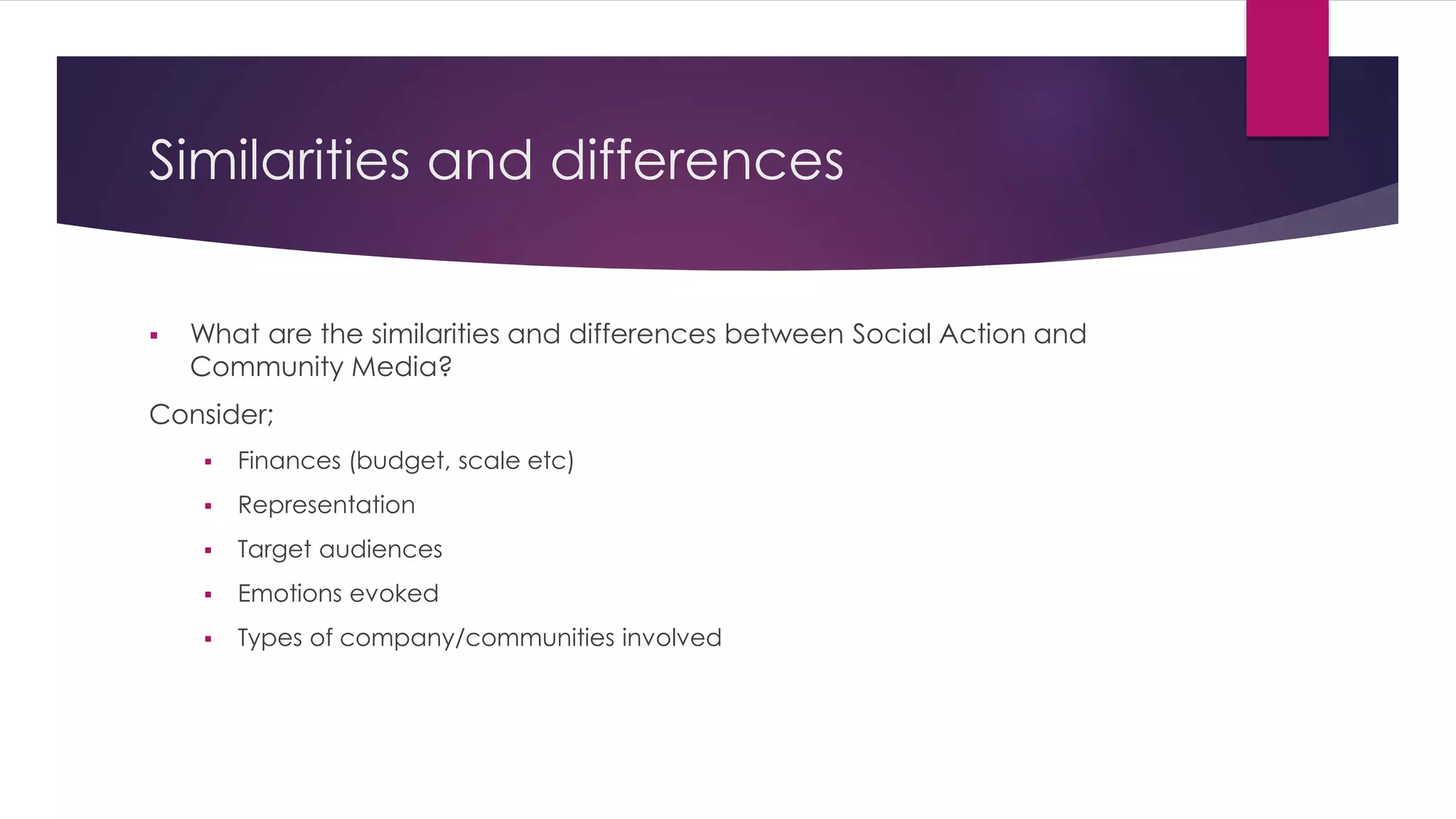 Similarities and differences 
 What are the similarities and differences between Social Action and 
Community Media? 
Consider; 
 Finances (budget, scale etc) 
 Representation 
 Target audiences 
 Emotions evoked 
 Types of company/communities involved 
 