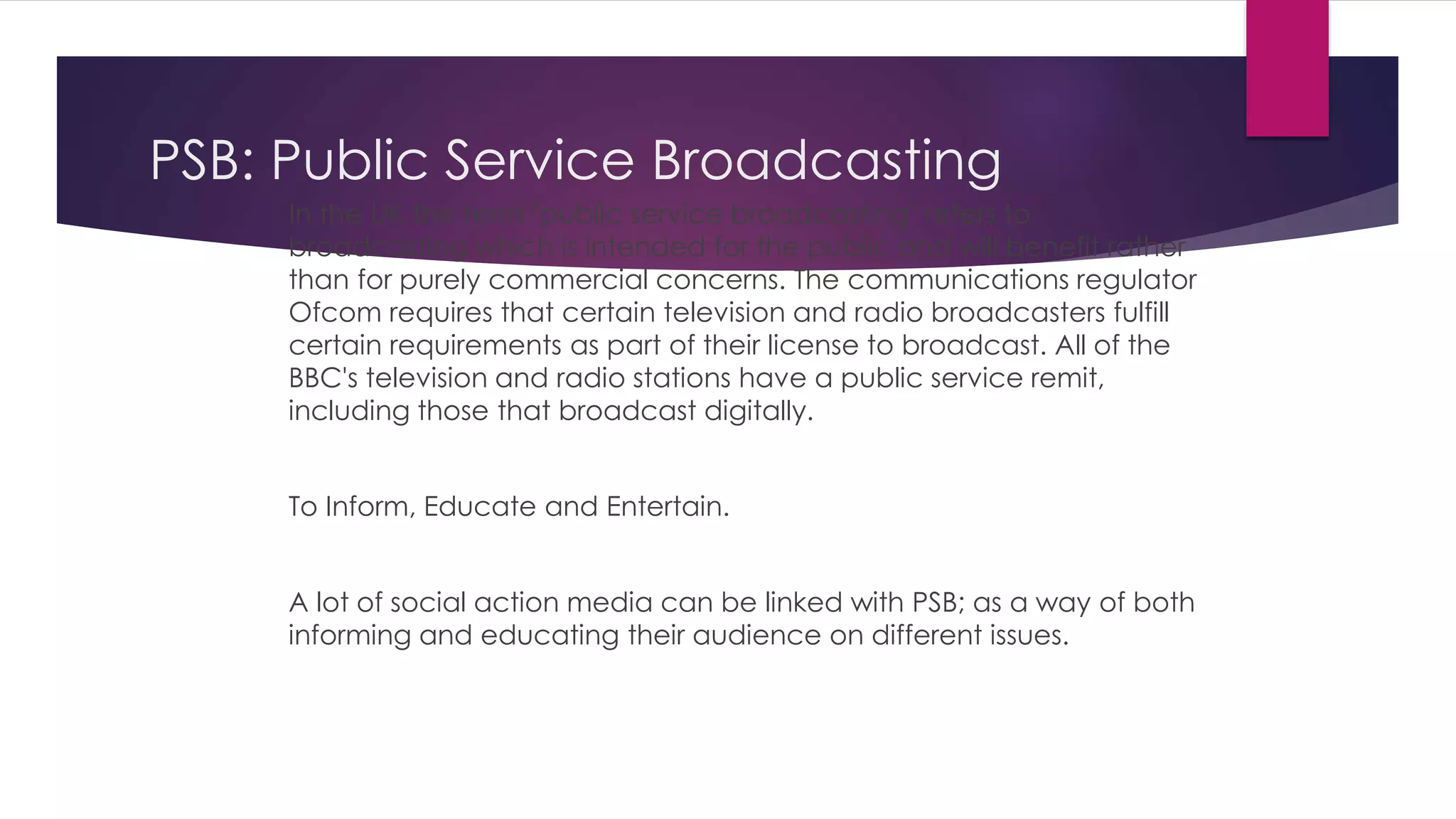 PSB: Public Service Broadcasting 
In the UK the term "public service broadcasting" refers to 
broadcasting which is intended for the public and will benefit rather 
than for purely commercial concerns. The communications regulator 
Ofcom requires that certain television and radio broadcasters fulfill 
certain requirements as part of their license to broadcast. All of the 
BBC's television and radio stations have a public service remit, 
including those that broadcast digitally. 
To Inform, Educate and Entertain. 
A lot of social action media can be linked with PSB; as a way of both 
informing and educating their audience on different issues. 
 