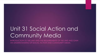 Unit 31 Social Action and 
Community Media 
INTRODUCTION TO THE UNIT AND THE REQUIREMENTS OF THE UNIT AND GAIN 
AN UNDERSTANDING OF SOCIAL ACTION AND COMMUNITY MEDIA. 
 