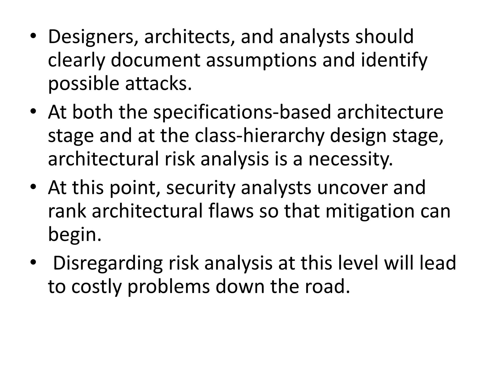 • Designers, architects, and analysts should
clearly document assumptions and identify
possible attacks.
• At both the specifications-based architecture
stage and at the class-hierarchy design stage,
architectural risk analysis is a necessity.
• At this point, security analysts uncover and
rank architectural flaws so that mitigation can
begin.
• Disregarding risk analysis at this level will lead
to costly problems down the road.
 