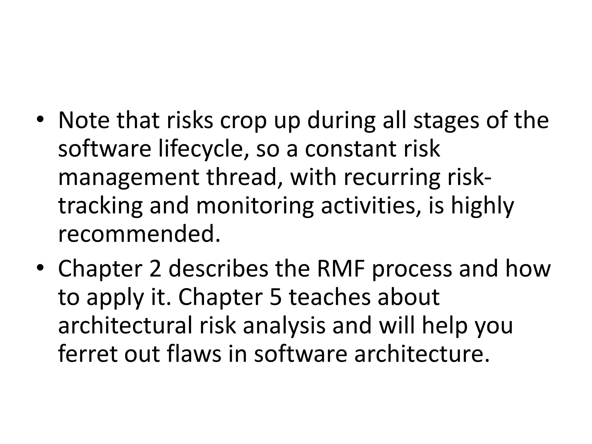 • Note that risks crop up during all stages of the
software lifecycle, so a constant risk
management thread, with recurring risk-
tracking and monitoring activities, is highly
recommended.
• Chapter 2 describes the RMF process and how
to apply it. Chapter 5 teaches about
architectural risk analysis and will help you
ferret out flaws in software architecture.
 
