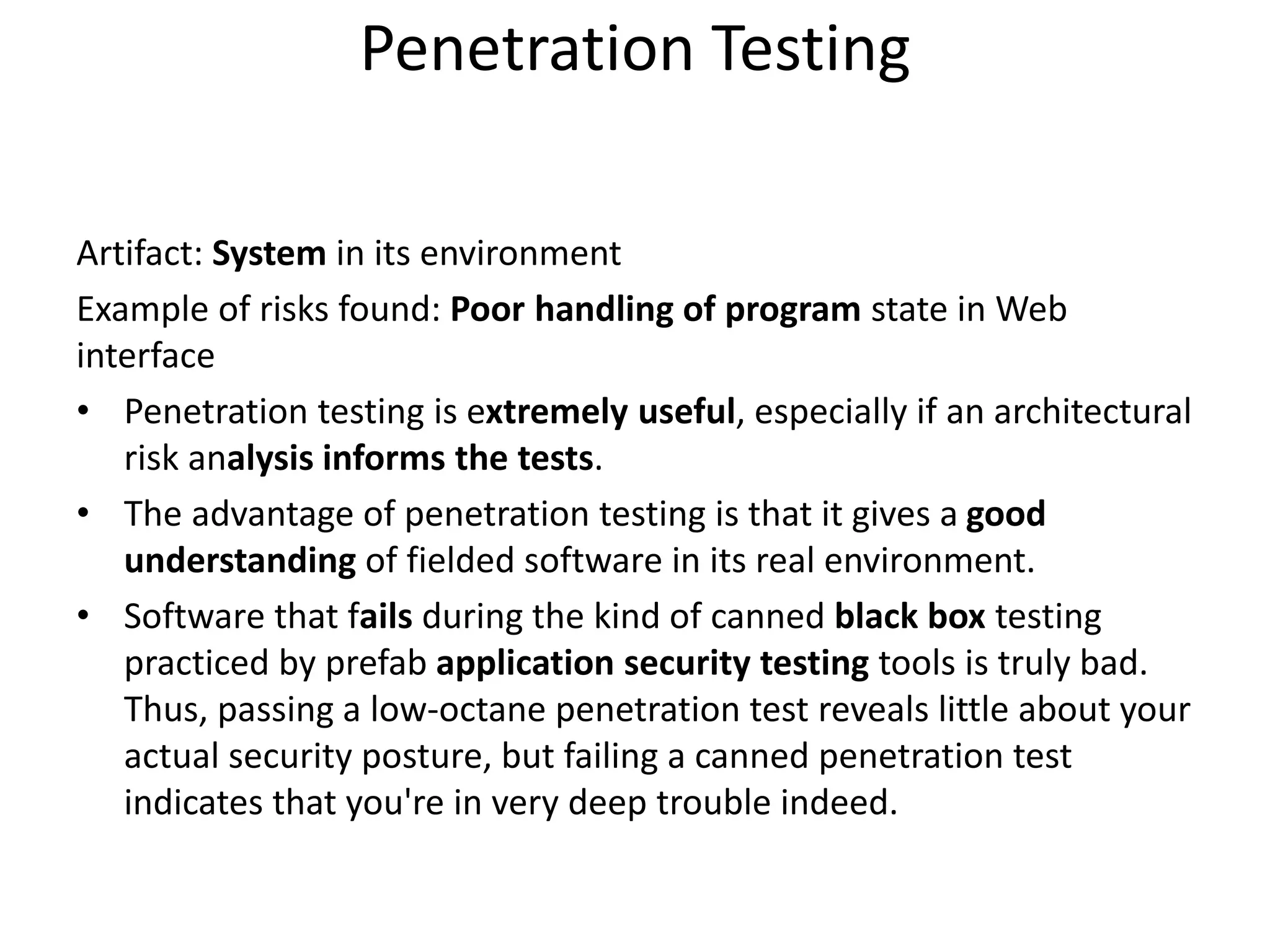 Penetration Testing
Artifact: System in its environment
Example of risks found: Poor handling of program state in Web
interface
• Penetration testing is extremely useful, especially if an architectural
risk analysis informs the tests.
• The advantage of penetration testing is that it gives a good
understanding of fielded software in its real environment.
• Software that fails during the kind of canned black box testing
practiced by prefab application security testing tools is truly bad.
Thus, passing a low-octane penetration test reveals little about your
actual security posture, but failing a canned penetration test
indicates that you're in very deep trouble indeed.
 