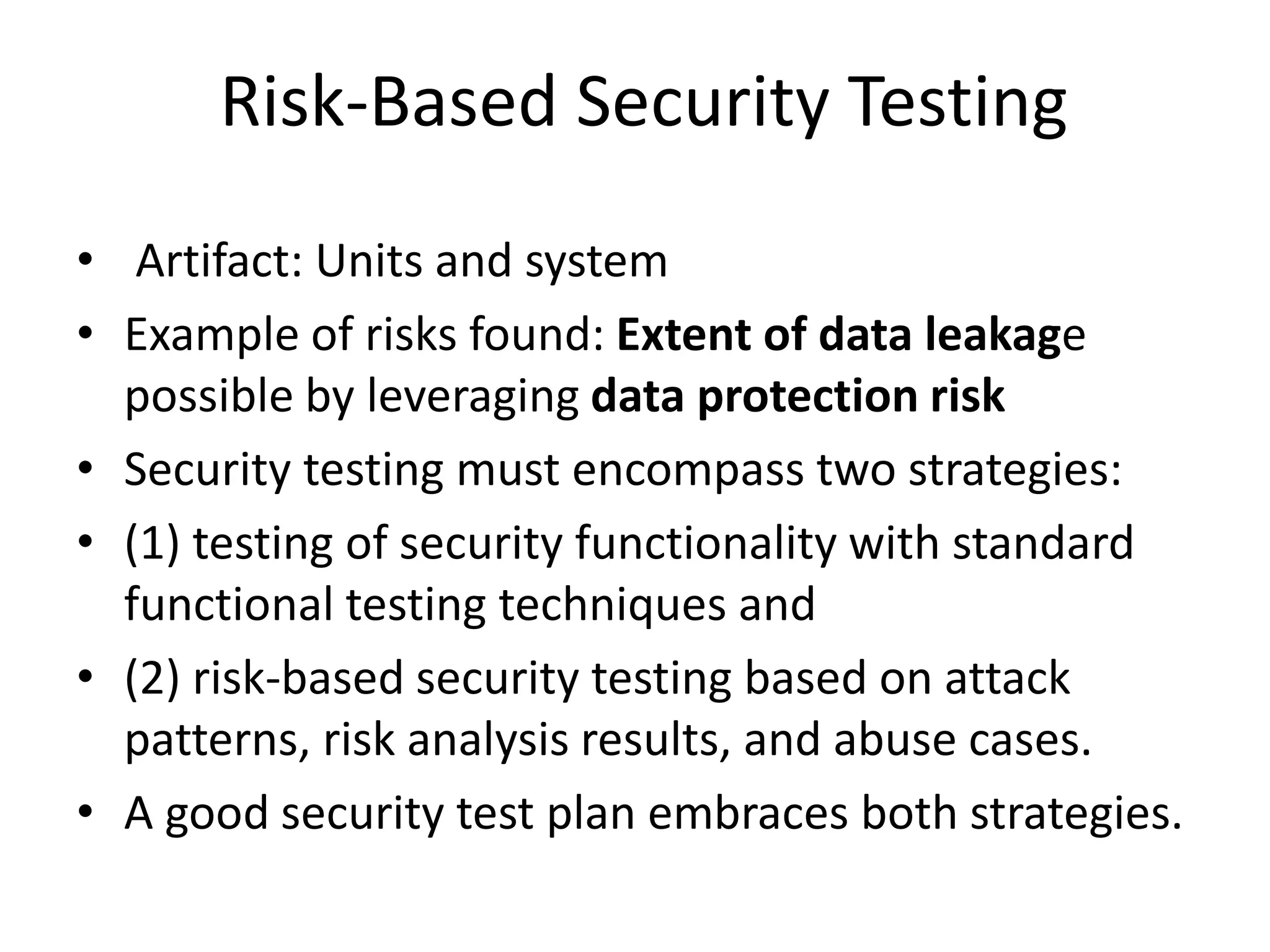 Risk-Based Security Testing
• Artifact: Units and system
• Example of risks found: Extent of data leakage
possible by leveraging data protection risk
• Security testing must encompass two strategies:
• (1) testing of security functionality with standard
functional testing techniques and
• (2) risk-based security testing based on attack
patterns, risk analysis results, and abuse cases.
• A good security test plan embraces both strategies.
 