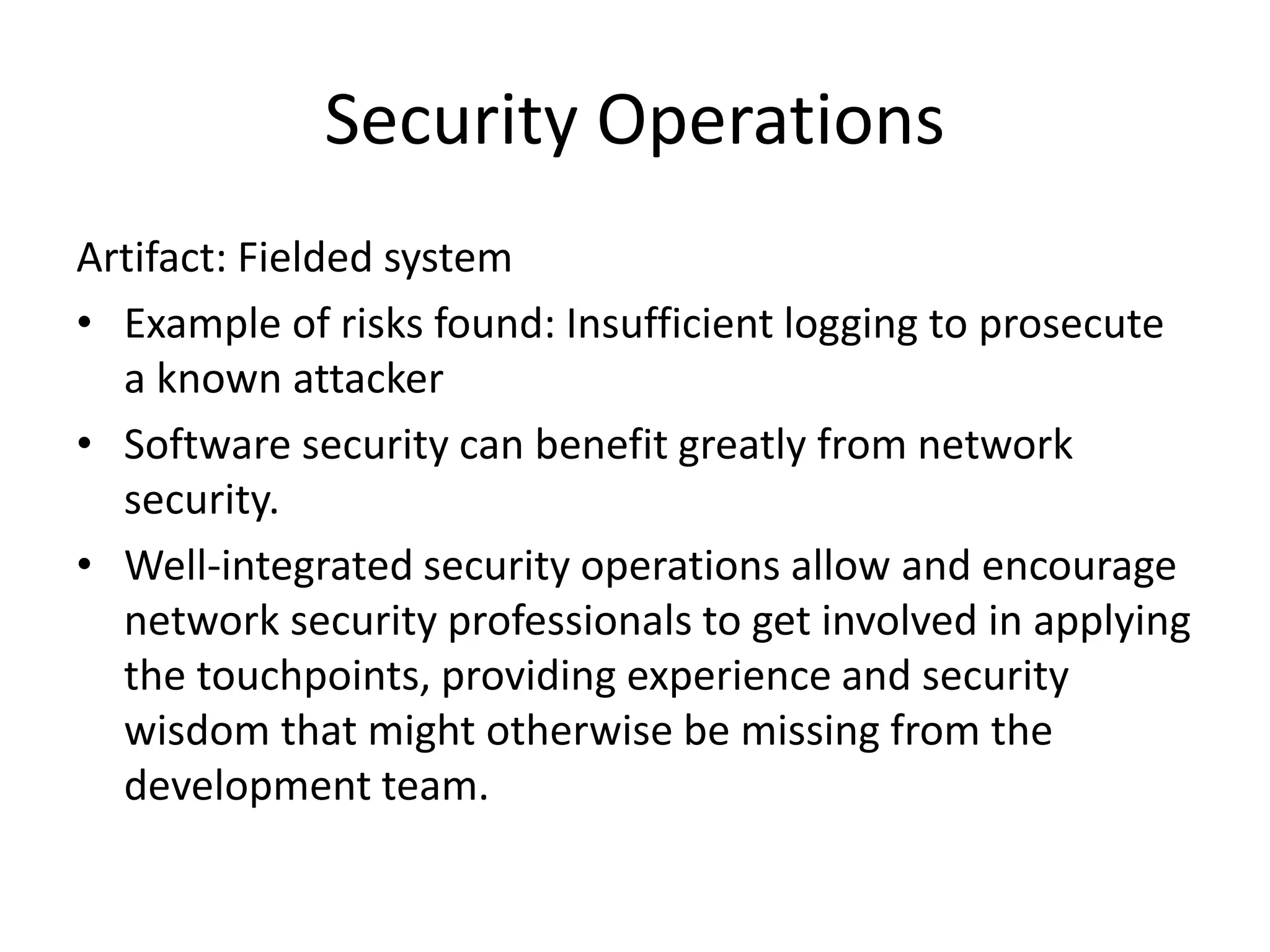 Security Operations
Artifact: Fielded system
• Example of risks found: Insufficient logging to prosecute
a known attacker
• Software security can benefit greatly from network
security.
• Well-integrated security operations allow and encourage
network security professionals to get involved in applying
the touchpoints, providing experience and security
wisdom that might otherwise be missing from the
development team.
 