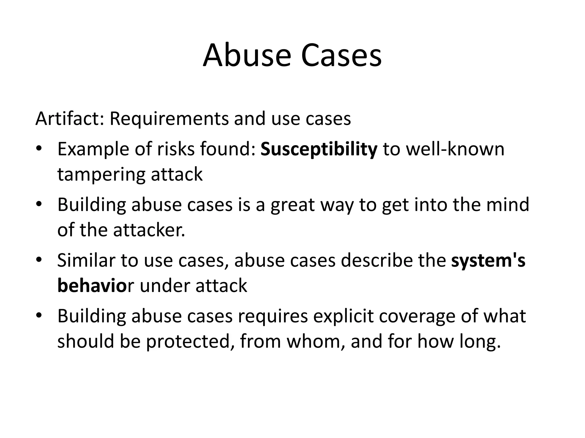 Abuse Cases
Artifact: Requirements and use cases
• Example of risks found: Susceptibility to well-known
tampering attack
• Building abuse cases is a great way to get into the mind
of the attacker.
• Similar to use cases, abuse cases describe the system's
behavior under attack
• Building abuse cases requires explicit coverage of what
should be protected, from whom, and for how long.
 