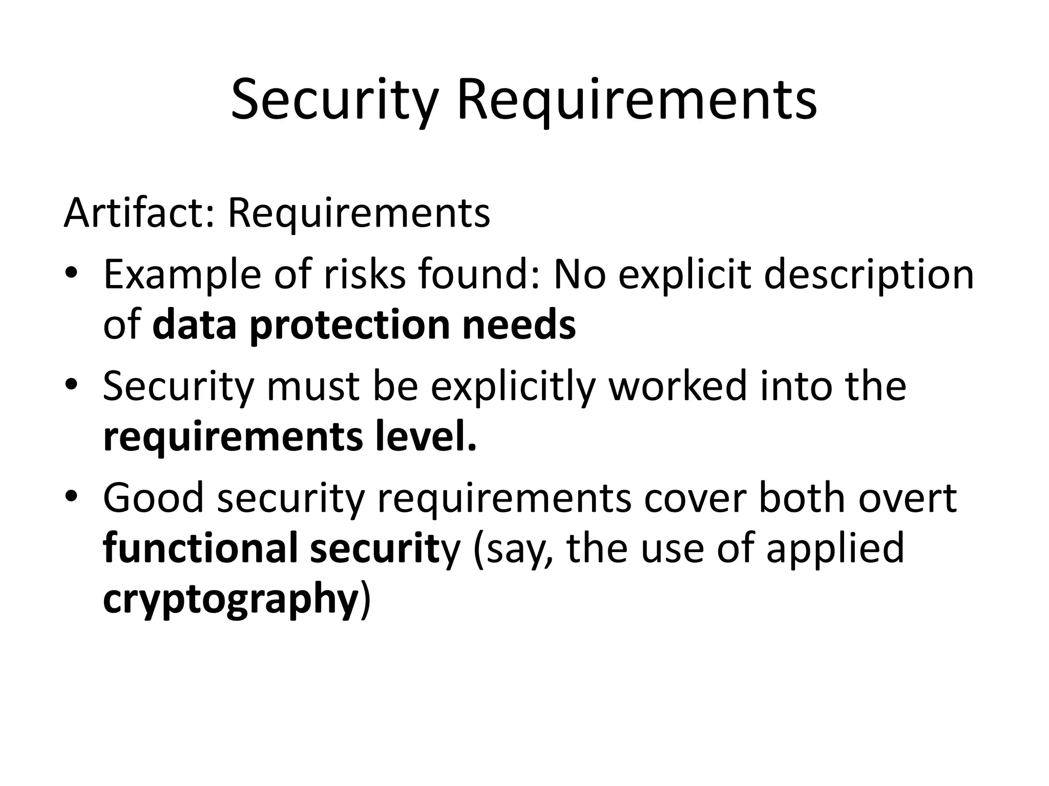 Security Requirements
Artifact: Requirements
• Example of risks found: No explicit description
of data protection needs
• Security must be explicitly worked into the
requirements level.
• Good security requirements cover both overt
functional security (say, the use of applied
cryptography)
 